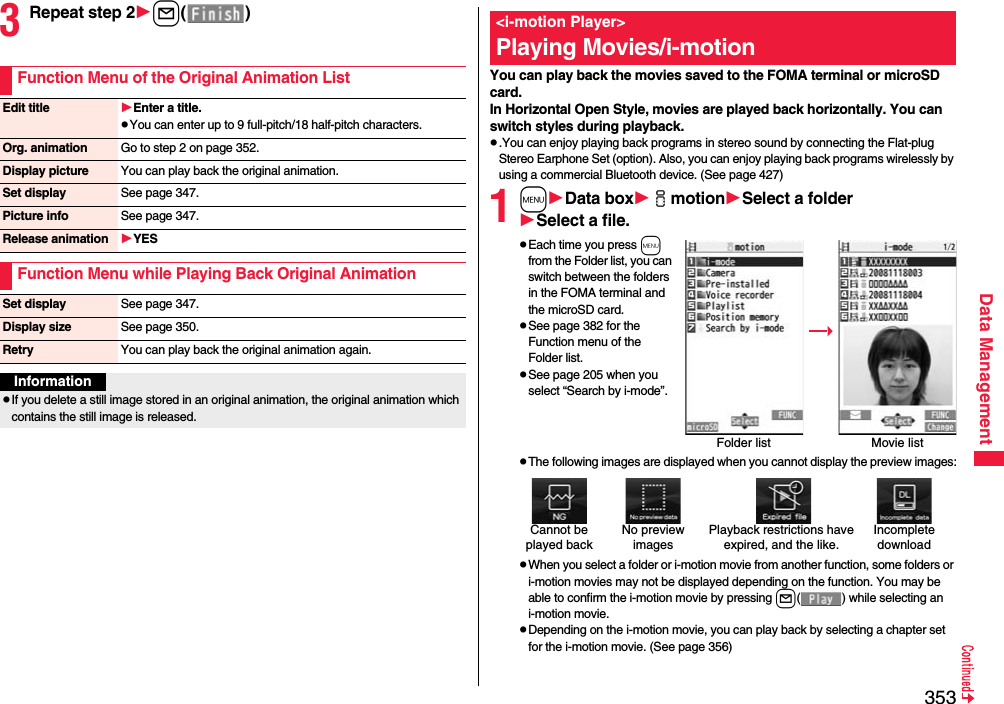 353Data Management3Repeat step 2l()Function Menu of the Original Animation ListEdit title Enter a title.pYou can enter up to 9 full-pitch/18 half-pitch characters.Org. animation Go to step 2 on page 352.Display picture You can play back the original animation.Set display See page 347.Picture info See page 347.Release animation YESFunction Menu while Playing Back Original AnimationSet display See page 347.Display size See page 350.Retry You can play back the original animation again.InformationpIf you delete a still image stored in an original animation, the original animation which contains the still image is released.You can play back the movies saved to the FOMA terminal or microSD card.In Horizontal Open Style, movies are played back horizontally. You can switch styles during playback.p.You can enjoy playing back programs in stereo sound by connecting the Flat-plug Stereo Earphone Set (option). Also, you can enjoy playing back programs wirelessly by using a commercial Bluetooth device. (See page 427)1mData boximotionSelect a folderSelect a file.pEach time you press m from the Folder list, you can switch between the folders in the FOMA terminal and the microSD card.pSee page 382 for the Function menu of the Folder list.pSee page 205 when you select “Search by i-mode”.pThe following images are displayed when you cannot display the preview images:pWhen you select a folder or i-motion movie from another function, some folders or i-motion movies may not be displayed depending on the function. You may be able to confirm the i-motion movie by pressing l( ) while selecting an i-motion movie.pDepending on the i-motion movie, you can play back by selecting a chapter set for the i-motion movie. (See page 356)&lt;i-motion Player&gt;Playing Movies/i-motionFolder list Movie listCannot be played backPlayback restrictions have expired, and the like.No preview imagesIncompletedownload