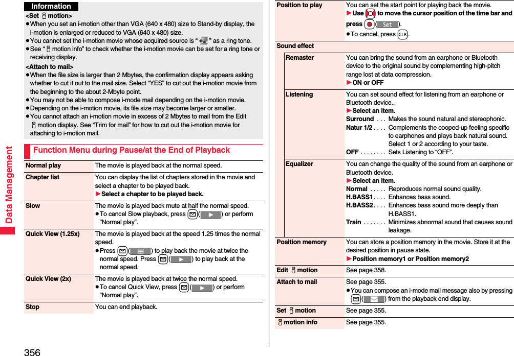 356Data ManagementInformation&lt;Set imotion&gt;pWhen you set an i-motion other than VGA (640 x 480) size to Stand-by display, the i-motion is enlarged or reduced to VGA (640 x 480) size.pYou cannot set the i-motion movie whose acquired source is “ ” as a ring tone.pSee “imotion info” to check whether the i-motion movie can be set for a ring tone or receiving display.&lt;Attach to mail&gt;pWhen the file size is larger than 2 Mbytes, the confirmation display appears asking whether to cut it out to the mail size. Select “YES” to cut out the i-motion movie from the beginning to the about 2-Mbyte point.pYou may not be able to compose i-mode mail depending on the i-motion movie.pDepending on the i-motion movie, its file size may become larger or smaller.pYou cannot attach an i-motion movie in excess of 2 Mbytes to mail from the Edit imotion display. See “Trim for mail” for how to cut out the i-motion movie for attaching to i-motion mail.Function Menu during Pause/at the End of PlaybackNormal play The movie is played back at the normal speed.Chapter list You can display the list of chapters stored in the movie and select a chapter to be played back.Select a chapter to be played back.Slow The movie is played back mute at half the normal speed.pTo cancel Slow playback, press l( ) or perform “Normal play”.Quick View (1.25x) The movie is played back at the speed 1.25 times the normal speed.pPress l( ) to play back the movie at twice the normal speed. Press l( ) to play back at the normal speed.Quick View (2x) The movie is played back at twice the normal speed.pTo cancel Quick View, press l( ) or perform “Normal play”.Stop You can end playback.Position to play You can set the start point for playing back the movie.Use No to move the cursor position of the time bar and press Oo().pTo cancel, press r.Sound effectRemaster You can bring the sound from an earphone or Bluetooth device to the original sound by complementing high-pitch range lost at data compression.ON or OFFListening You can set sound effect for listening from an earphone or Bluetooth device..Select an item.Surround  . . .  Makes the sound natural and stereophonic.Natur 1/2 . . . .  Complements the cooped-up feeling specific to earphones and plays back natural sound. Select 1 or 2 according to your taste.OFF . . . . . . . .  Sets Listening to “OFF”.Equalizer You can change the quality of the sound from an earphone or Bluetooth device.Select an item.Normal  . . . . .  Reproduces normal sound quality.H.BASS1 . . . .  Enhances bass sound.H.BASS2 . . . .  Enhances bass sound more deeply than H.BASS1.Train  . . . . . . .  Minimizes abnormal sound that causes sound leakage.Position memory You can store a position memory in the movie. Store it at the desired position in pause state.Position memory1 or Position memory2Edit imotion See page 358.Attach to mail See page 355.pYou can compose an i-mode mail message also by pressing l( ) from the playback end display.Set imotion See page 355.imotion info See page 355.