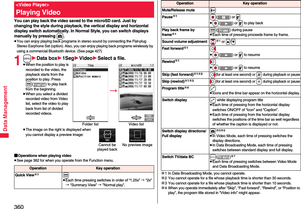 360Data ManagementYou can play back the video saved to the microSD card. Just by changing the style during playback, the vertical display and horizontal display switch automatically. In Normal Style, you can switch displays manually by pressing c.pYou can enjoy playing back programs in stereo sound by connecting the Flat-plug Stereo Earphone Set (option). Also, you can enjoy playing back programs wirelessly by using a commercial Bluetooth device. (See page 427)1mData box1SegVideoSelect a file.pWhen the position to play is recorded to the video, the playback starts from the position to play. Press l( ) to play back from the beginning.pWhen you select a divided recorded video from Video list, select the video to play back from list of divided recorded videos.pThe image on the right is displayed when you cannot display a preview image:■Operations when playing videopSee page 362 for when you operate from the Function menu.&lt;Video Player&gt;Playing VideoFolder list Video listCannot be played backNo preview imageOperation Key operationQuick View※1lpEach time pressing switches in order of “1.25x” → “2x” → “Summary View” → ”Normal play”.※1 In Data Broadcasting Mode, you cannot operate.※2 You cannot operate for a file whose playback time is shorter than 30 seconds.※3 You cannot operate for a file whose playback time is shorter than 10 seconds.※4 When you operate immediately after “Skip”, “Fast forward”, “Rewind”, or “Position to play”, the program title stored in “Video info” might appear.Mute/Release mute iPause※1Oo() or ppOo() or p to play backPlay back frame by frame※1l( ) during pausepEach time of pressing proceeds frame by frame.Sound volume adjustment Bo※1 or &lt;/&gt;\Fast forward※1VopOo() or p to resumeRewind※1CopOo() or p to resumeSkip (fast forward)※1※2Vo(for at least one second) or s during playback or pauseSkip (rewind)※1※3Co(for at least one second) or a during playback or pauseProgram title※4dpIcons and the time bar appear on the horizontal display.Switch display d while displaying program titlepEach time of pressing from the horizontal display switches ON/OFF of “Icon” and “Caption”.pEach time of pressing from the horizontal display switches the positions of the time bar as well regardless of whether the caption is displayed or not.Switch display directions/Full displayc※5※6pIn Video Mode, each time of pressing switches the display directions.pIn Data Broadcasting Mode, each time of pressing switches between standard display and full display.Switch TV/data BC m()※7pEach time of pressing switches between Video Mode and Data Broadcasting Mode.Operation Key operation