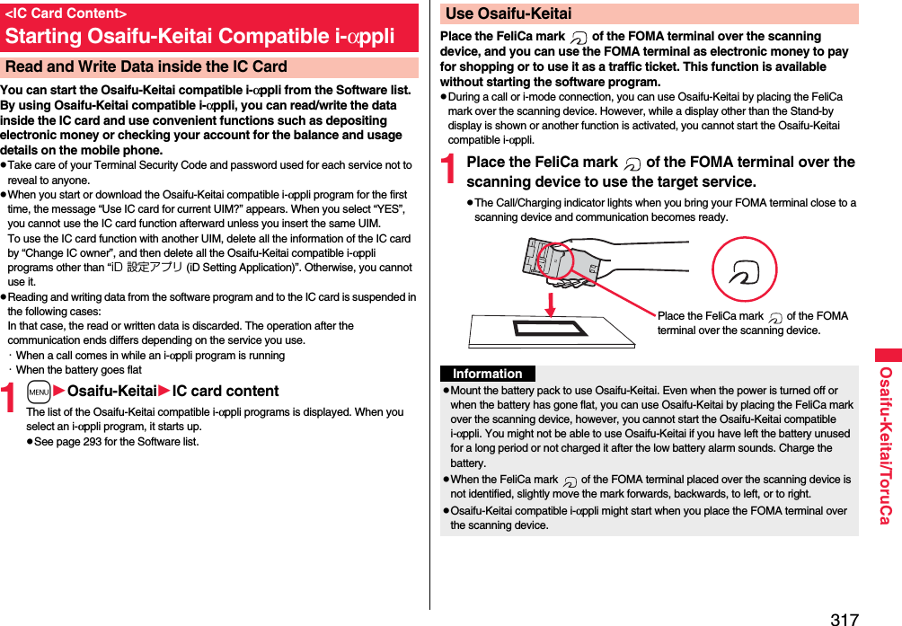 317Osaifu-Keitai/ToruCaYou can start the Osaifu-Keitai compatible i-αppli from the Software list. By using Osaifu-Keitai compatible i-αppli, you can read/write the data inside the IC card and use convenient functions such as depositing electronic money or checking your account for the balance and usage details on the mobile phone.pTake care of your Terminal Security Code and password used for each service not to reveal to anyone.pWhen you start or download the Osaifu-Keitai compatible i-αppli program for the first time, the message “Use IC card for current UIM?” appears. When you select “YES”, you cannot use the IC card function afterward unless you insert the same UIM. To use the IC card function with another UIM, delete all the information of the IC card by “Change IC owner”, and then delete all the Osaifu-Keitai compatible i-αppli programs other than “iD 設定アプリ (iD Setting Application)”. Otherwise, you cannot use it.pReading and writing data from the software program and to the IC card is suspended in the following cases:In that case, the read or written data is discarded. The operation after the communication ends differs depending on the service you use.・When a call comes in while an i-αppli program is running・When the battery goes flat1mOsaifu-KeitaiIC card contentThe list of the Osaifu-Keitai compatible i-αppli programs is displayed. When you select an i-αppli program, it starts up.pSee page 293 for the Software list.&lt;IC Card Content&gt;Starting Osaifu-Keitai Compatible i-αppliRead and Write Data inside the IC CardPlace the FeliCa mark   of the FOMA terminal over the scanning device, and you can use the FOMA terminal as electronic money to pay for shopping or to use it as a traffic ticket. This function is available without starting the software program.pDuring a call or i-mode connection, you can use Osaifu-Keitai by placing the FeliCa mark over the scanning device. However, while a display other than the Stand-by display is shown or another function is activated, you cannot start the Osaifu-Keitai compatible i-αppli.1Place the FeliCa mark   of the FOMA terminal over the scanning device to use the target service.pThe Call/Charging indicator lights when you bring your FOMA terminal close to a scanning device and communication becomes ready.Use Osaifu-KeitaiPlace the FeliCa mark   of the FOMA terminal over the scanning device.InformationpMount the battery pack to use Osaifu-Keitai. Even when the power is turned off or when the battery has gone flat, you can use Osaifu-Keitai by placing the FeliCa mark over the scanning device, however, you cannot start the Osaifu-Keitai compatible i-αppli. You might not be able to use Osaifu-Keitai if you have left the battery unused for a long period or not charged it after the low battery alarm sounds. Charge the battery.pWhen the FeliCa mark   of the FOMA terminal placed over the scanning device is not identified, slightly move the mark forwards, backwards, to left, or to right.pOsaifu-Keitai compatible i-αppli might start when you place the FOMA terminal over the scanning device.