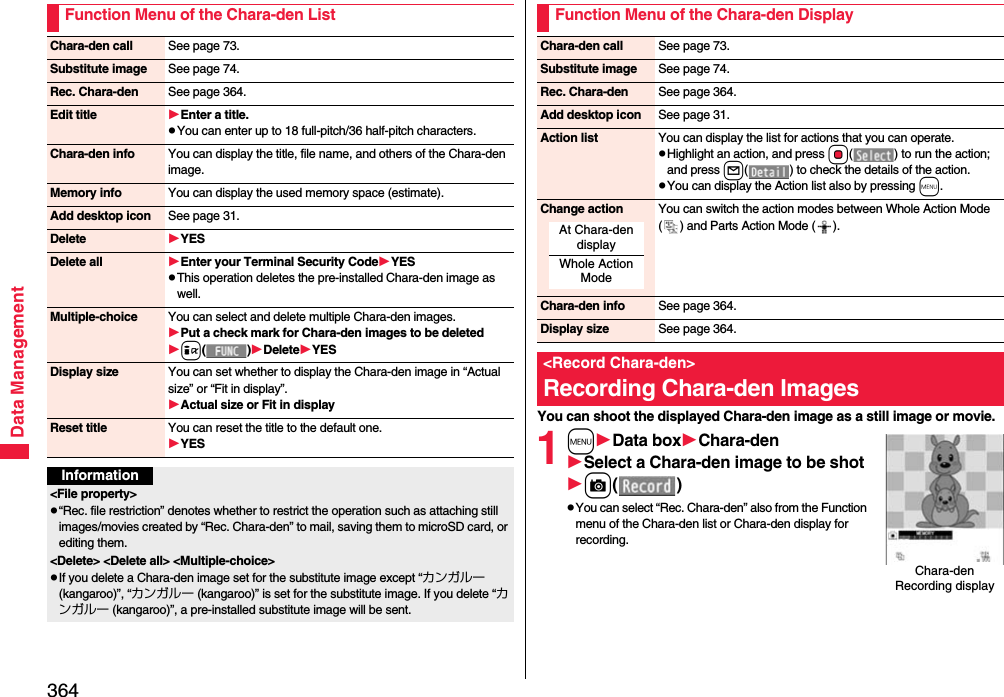 364Data ManagementFunction Menu of the Chara-den ListChara-den call See page 73.Substitute image See page 74.Rec. Chara-den See page 364.Edit title Enter a title.pYou can enter up to 18 full-pitch/36 half-pitch characters.Chara-den info You can display the title, file name, and others of the Chara-den image.Memory info You can display the used memory space (estimate).Add desktop icon See page 31.Delete YESDelete all Enter your Terminal Security CodeYESpThis operation deletes the pre-installed Chara-den image as well.Multiple-choice You can select and delete multiple Chara-den images.Put a check mark for Chara-den images to be deletedi()DeleteYESDisplay size You can set whether to display the Chara-den image in “Actual size” or “Fit in display”.Actual size or Fit in displayReset title You can reset the title to the default one.YESInformation&lt;File property&gt;p“Rec. file restriction” denotes whether to restrict the operation such as attaching still images/movies created by “Rec. Chara-den” to mail, saving them to microSD card, or editing them.&lt;Delete&gt; &lt;Delete all&gt; &lt;Multiple-choice&gt;pIf you delete a Chara-den image set for the substitute image except “カンガルー (kangaroo)”, “カンガルー (kangaroo)” is set for the substitute image. If you delete “カンガルー (kangaroo)”, a pre-installed substitute image will be sent.You can shoot the displayed Chara-den image as a still image or movie.1mData boxChara-denSelect a Chara-den image to be shotc()pYou can select “Rec. Chara-den” also from the Function menu of the Chara-den list or Chara-den display for recording.Function Menu of the Chara-den DisplayChara-den call See page 73.Substitute image See page 74.Rec. Chara-den See page 364.Add desktop icon See page 31.Action list You can display the list for actions that you can operate.pHighlight an action, and press Oo( ) to run the action; and press l( ) to check the details of the action.pYou can display the Action list also by pressing m.Change action You can switch the action modes between Whole Action Mode ( ) and Parts Action Mode ( ).Chara-den info See page 364.Display size See page 364.&lt;Record Chara-den&gt;Recording Chara-den ImagesAt Chara-den displayWhole Action ModeChara-den Recording display