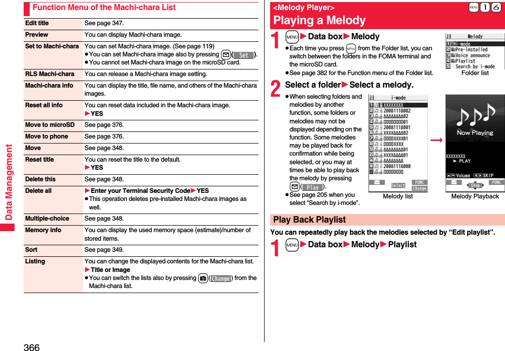 366Data ManagementFunction Menu of the Machi-chara ListEdit title See page 347.Preview You can display Machi-chara image.Set to Machi-chara You can set Machi-chara image. (See page 119)pYou can set Machi-chara image also by pressing l().pYou cannot set Machi-chara image on the microSD card.RLS Machi-chara You can release a Machi-chara image setting.Machi-chara info You can display the title, file name, and others of the Machi-chara images.Reset all info You can reset data included in the Machi-chara image.YESMove to microSD See page 376.Move to phone See page 376.Move See page 348.Reset title You can reset the title to the default.YESDelete this See page 348.Delete all Enter your Terminal Security CodeYESpThis operation deletes pre-installed Machi-chara images as well.Multiple-choice See page 348.Memory info You can display the used memory space (estimate)/number of stored items.Sort See page 349.Listing You can change the displayed contents for the Machi-chara list.Title or ImagepYou can switch the lists also by pressing c( ) from the Machi-chara list.1mData boxMelodypEach time you press m from the Folder list, you can switch between the folders in the FOMA terminal and the microSD card.pSee page 382 for the Function menu of the Folder list.2Select a folderSelect a melody.pWhen selecting folders and melodies by another function, some folders or melodies may not be displayed depending on the function. Some melodies may be played back for confirmation while being selected, or you may at times be able to play back the melody by pressing l().pSee page 205 when you select “Search by i-mode”.You can repeatedly play back the melodies selected by “Edit playlist”.1mData boxMelodyPlaylist+m-1-6&lt;Melody Player&gt;Playing a MelodyFolder listMelody list Melody Playback Play Back Playlist