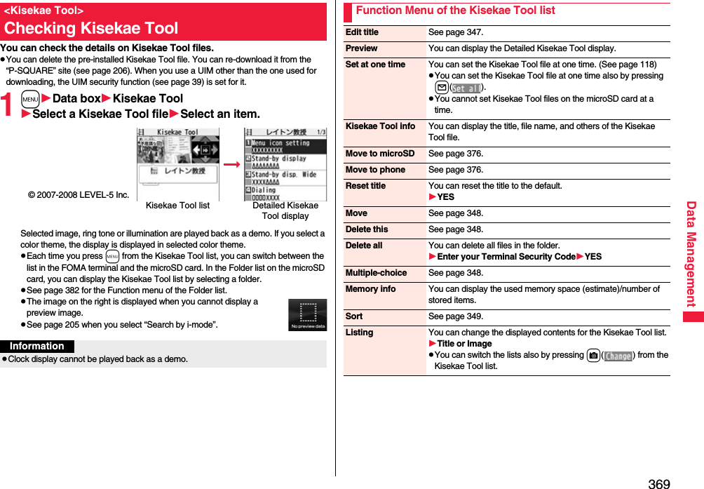 369Data ManagementYou can check the details on Kisekae Tool files.pYou can delete the pre-installed Kisekae Tool file. You can re-download it from the “P-SQUARE” site (see page 206). When you use a UIM other than the one used for downloading, the UIM security function (see page 39) is set for it.1mData boxKisekae ToolSelect a Kisekae Tool fileSelect an item.© 2007-2008 LEVEL-5 Inc.Selected image, ring tone or illumination are played back as a demo. If you select a color theme, the display is displayed in selected color theme.pEach time you press m from the Kisekae Tool list, you can switch between the list in the FOMA terminal and the microSD card. In the Folder list on the microSD card, you can display the Kisekae Tool list by selecting a folder.pSee page 382 for the Function menu of the Folder list.pThe image on the right is displayed when you cannot display a preview image.pSee page 205 when you select “Search by i-mode”.&lt;Kisekae Tool&gt;Checking Kisekae ToolKisekae Tool list Detailed Kisekae Tool displayInformationpClock display cannot be played back as a demo.Function Menu of the Kisekae Tool listEdit title See page 347.Preview You can display the Detailed Kisekae Tool display.Set at one time You can set the Kisekae Tool file at one time. (See page 118)pYou can set the Kisekae Tool file at one time also by pressing l().pYou cannot set Kisekae Tool files on the microSD card at a time.Kisekae Tool info You can display the title, file name, and others of the Kisekae Tool file.Move to microSD See page 376.Move to phone See page 376.Reset title You can reset the title to the default.YESMove See page 348.Delete this See page 348.Delete all You can delete all files in the folder.Enter your Terminal Security CodeYESMultiple-choice See page 348.Memory info You can display the used memory space (estimate)/number of stored items.Sort See page 349.Listing You can change the displayed contents for the Kisekae Tool list.Title or ImagepYou can switch the lists also by pressing c( ) from the Kisekae Tool list.