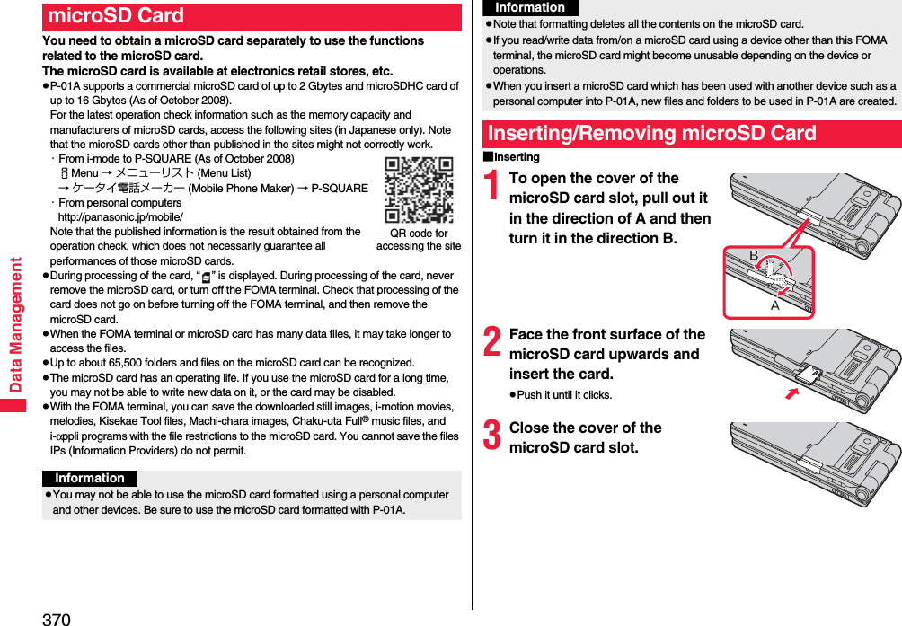 370Data ManagementYou need to obtain a microSD card separately to use the functions related to the microSD card. The microSD card is available at electronics retail stores, etc.pP-01A supports a commercial microSD card of up to 2 Gbytes and microSDHC card of up to 16 Gbytes (As of October 2008).For the latest operation check information such as the memory capacity and manufacturers of microSD cards, access the following sites (in Japanese only). Note that the microSD cards other than published in the sites might not correctly work.・From i-mode to P-SQUARE (As of October 2008)iMenu → メニューリスト (Menu List)→ ケータイ電話メーカー (Mobile Phone Maker) → P-SQUARE・From personal computershttp://panasonic.jp/mobile/Note that the published information is the result obtained from the operation check, which does not necessarily guarantee all performances of those microSD cards.pDuring processing of the card, “ ” is displayed. During processing of the card, never remove the microSD card, or turn off the FOMA terminal. Check that processing of the card does not go on before turning off the FOMA terminal, and then remove the microSD card.pWhen the FOMA terminal or microSD card has many data files, it may take longer to access the files.pUp to about 65,500 folders and files on the microSD card can be recognized.pThe microSD card has an operating life. If you use the microSD card for a long time, you may not be able to write new data on it, or the card may be disabled.pWith the FOMA terminal, you can save the downloaded still images, i-motion movies, melodies, Kisekae Tool files, Machi-chara images, Chaku-uta Full® music files, and i-αppli programs with the file restrictions to the microSD card. You cannot save the files IPs (Information Providers) do not permit.microSD CardQR code for accessing the siteInformationpYou may not be able to use the microSD card formatted using a personal computer and other devices. Be sure to use the microSD card formatted with P-01A.■Inserting1To open the cover of the microSD card slot, pull out it in the direction of A and then turn it in the direction B.2Face the front surface of the microSD card upwards and insert the card.pPush it until it clicks.3Close the cover of the microSD card slot.pNote that formatting deletes all the contents on the microSD card.pIf you read/write data from/on a microSD card using a device other than this FOMA terminal, the microSD card might become unusable depending on the device or operations.pWhen you insert a microSD card which has been used with another device such as a personal computer into P-01A, new files and folders to be used in P-01A are created.Inserting/Removing microSD CardInformation