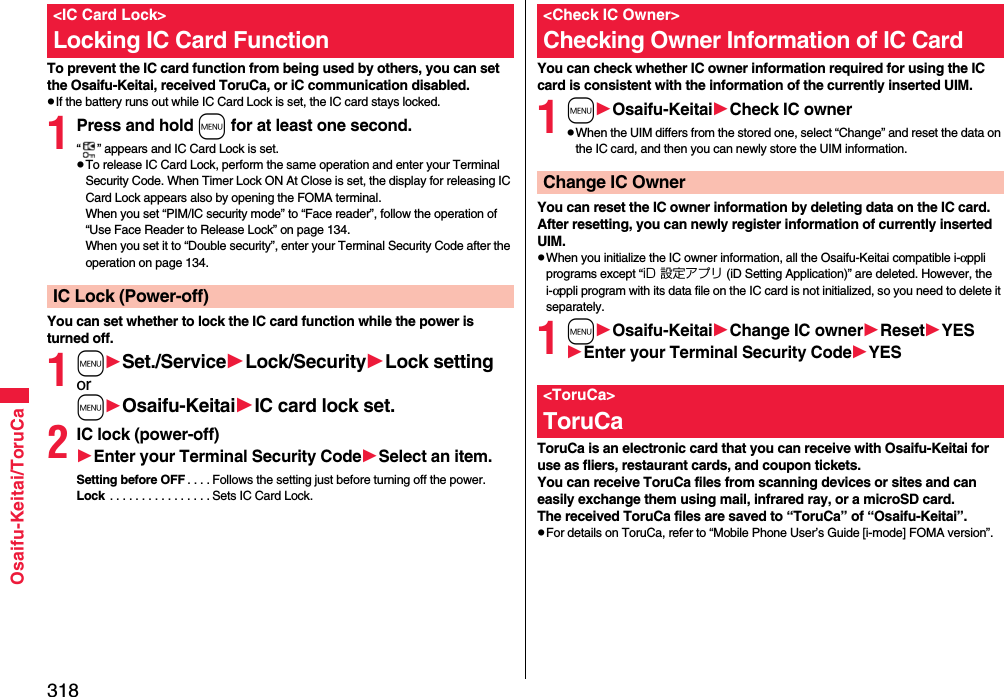 318Osaifu-Keitai/ToruCaTo prevent the IC card function from being used by others, you can set the Osaifu-Keitai, received ToruCa, or iC communication disabled.pIf the battery runs out while IC Card Lock is set, the IC card stays locked.1Press and hold m for at least one second.“ ” appears and IC Card Lock is set.pTo release IC Card Lock, perform the same operation and enter your Terminal Security Code. When Timer Lock ON At Close is set, the display for releasing IC Card Lock appears also by opening the FOMA terminal.When you set “PIM/IC security mode” to “Face reader”, follow the operation of “Use Face Reader to Release Lock” on page 134.When you set it to “Double security”, enter your Terminal Security Code after the operation on page 134.You can set whether to lock the IC card function while the power is turned off.1mSet./ServiceLock/SecurityLock settingormOsaifu-KeitaiIC card lock set.2IC lock (power-off)Enter your Terminal Security CodeSelect an item.Setting before OFF . . . . Follows the setting just before turning off the power.Lock  . . . . . . . . . . . . . . . . Sets IC Card Lock.&lt;IC Card Lock&gt;Locking IC Card FunctionIC Lock (Power-off)You can check whether IC owner information required for using the IC card is consistent with the information of the currently inserted UIM.1mOsaifu-KeitaiCheck IC ownerpWhen the UIM differs from the stored one, select “Change” and reset the data on the IC card, and then you can newly store the UIM information. You can reset the IC owner information by deleting data on the IC card. After resetting, you can newly register information of currently inserted UIM.pWhen you initialize the IC owner information, all the Osaifu-Keitai compatible i-αppli programs except “iD 設定アプリ (iD Setting Application)” are deleted. However, the i-αppli program with its data file on the IC card is not initialized, so you need to delete it separately.1mOsaifu-KeitaiChange IC ownerResetYESEnter your Terminal Security CodeYESToruCa is an electronic card that you can receive with Osaifu-Keitai for use as fliers, restaurant cards, and coupon tickets. You can receive ToruCa files from scanning devices or sites and can easily exchange them using mail, infrared ray, or a microSD card.The received ToruCa files are saved to “ToruCa” of “Osaifu-Keitai”.pFor details on ToruCa, refer to “Mobile Phone User’s Guide [i-mode] FOMA version”.&lt;Check IC Owner&gt;Checking Owner Information of IC CardChange IC Owner&lt;ToruCa&gt;ToruCa