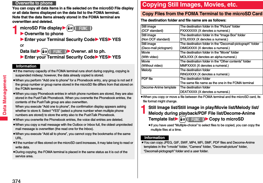 374Data ManagementYou can copy all data items in a file selected on the microSD File display or all data items displayed on the data list to the FOMA terminal.Note that the data items already stored in the FOMA terminal are overwritten and deleted.1microSD File displayi()Overwrite to phoneEnter your Terminal Security CodeYESYESorData listi()Overwr. all to ph.Enter your Terminal Security CodeYESYESOverwrite to phoneInformationpIf the memory capacity of the FOMA terminal runs short during copying, copying is suspended midway; however, the data already copied is stored.pWhen you perform “Add one to phone” for a Phonebook entry, any group is not set if the group number or group name stored in the microSD file differs from that stored on the FOMA terminal.pWhen you copy Phonebook entries in which phone numbers are stored, they are also stored in the PushTalk Phonebook. When you overwrite the Phonebook entries, the contents of the PushTalk group are also overwritten.When you execute “Add one to phone”, the confirmation display appears asking whether to store it. Select “YES” (select a phone number when multiple phone numbers are stored) to store the entry also to the PushTalk Phonebook.pWhen you overwrite the Phonebook entries, the voice dial entries are deleted.pWhen you copy a mail message with the Outbox or Inbox full, the oldest unprotected mail message is overwritten (the read one for the Inbox).pWhen you execute “Add all to phone”, you cannot copy the bookmarks of the same URL.pIf the number of files stored on the microSD card increases, it may take long to read or write data.pDuring copying, the FOMA terminal is placed in the same status as it is out of the service area.The destination folder and file name are as follows:pWhen you copy or move a file between the FOMA terminal and the microSD card, its file format might change.1Still Image list/Still image in play/Movie list/Melody list/Melody during playback/PDF File list/Decome-Anime Template listi()Copy to microSDpIf you have used “Multiple-choice” to select files to be copied, you can copy the multiple files at a time.Copying Still Images, Movies, etc.Copy Files from the FOMA Terminal to the microSD CardStill image(DCF standard)The destination folder in the “Picture” folderPXXXXXXX (X denotes a numeral.)Still image(Non DCF standard)The destination folder in the “Image Box” folderSTILXXXX (X denotes a numeral.)Still image(Deco-mail pictogram)The destination folder in the “Decomail-pictograph” folderDIMGXXXX (X denotes a numeral.)Movie(With video)The destination folder in the “Movie” folderMOLXXX (X denotes an alpha-numeral.)Movie(Without video)The destination folder in the “Other contents” folderMMFXXXX (X denotes a numeral.)Melody The destination folderRINGXXXX (X denotes a numeral.)PDF file The destination folderThe same file name as the one in the FOMA terminalDecome-Anime template The destination folderDEATXXXX (X denotes a numeral.)InformationpYou can copy JPEG, GIF, SWF, MP4, MFi, SMF, PDF files and Decome-Anime templates in the “i-mode” folder, “Camera” folder, “Decomail-picture” folder, “Decomail-pictograph” folder and a user folder.