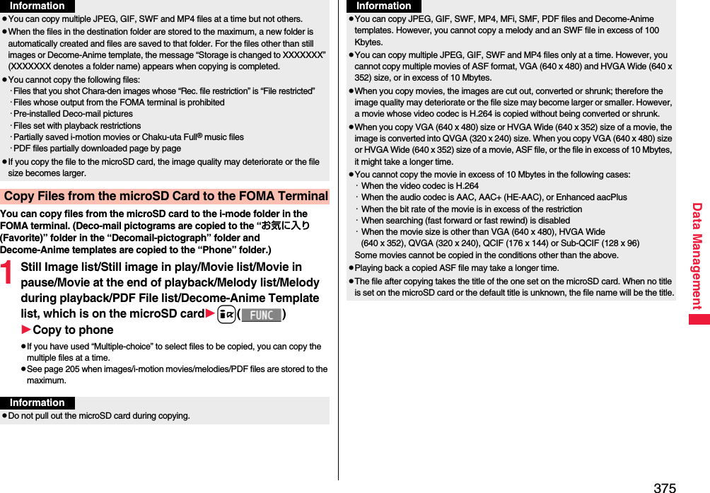 375Data ManagementYou can copy files from the microSD card to the i-mode folder in the FOMA terminal. (Deco-mail pictograms are copied to the “お気に入り (Favorite)” folder in the “Decomail-pictograph” folder and Decome-Anime templates are copied to the “Phone” folder.)1Still Image list/Still image in play/Movie list/Movie in pause/Movie at the end of playback/Melody list/Melody during playback/PDF File list/Decome-Anime Template list, which is on the microSD cardi()Copy to phonepIf you have used “Multiple-choice” to select files to be copied, you can copy the multiple files at a time.pSee page 205 when images/i-motion movies/melodies/PDF files are stored to the maximum.pYou can copy multiple JPEG, GIF, SWF and MP4 files at a time but not others.pWhen the files in the destination folder are stored to the maximum, a new folder is automatically created and files are saved to that folder. For the files other than still images or Decome-Anime template, the message “Storage is changed to XXXXXXX” (XXXXXXX denotes a folder name) appears when copying is completed.pYou cannot copy the following files:・Files that you shot Chara-den images whose “Rec. file restriction” is “File restricted”・Files whose output from the FOMA terminal is prohibited・Pre-installed Deco-mail pictures・Files set with playback restrictions・Partially saved i-motion movies or Chaku-uta Full® music files・PDF files partially downloaded page by pagepIf you copy the file to the microSD card, the image quality may deteriorate or the file size becomes larger.Copy Files from the microSD Card to the FOMA TerminalInformationInformationpDo not pull out the microSD card during copying.pYou can copy JPEG, GIF, SWF, MP4, MFi, SMF, PDF files and Decome-Anime templates. However, you cannot copy a melody and an SWF file in excess of 100 Kbytes.pYou can copy multiple JPEG, GIF, SWF and MP4 files only at a time. However, you cannot copy multiple movies of ASF format, VGA (640 x 480) and HVGA Wide (640 x 352) size, or in excess of 10 Mbytes.pWhen you copy movies, the images are cut out, converted or shrunk; therefore the image quality may deteriorate or the file size may become larger or smaller. However, a movie whose video codec is H.264 is copied without being converted or shrunk.pWhen you copy VGA (640 x 480) size or HVGA Wide (640 x 352) size of a movie, the image is converted into QVGA (320 x 240) size. When you copy VGA (640 x 480) size or HVGA Wide (640 x 352) size of a movie, ASF file, or the file in excess of 10 Mbytes, it might take a longer time.pYou cannot copy the movie in excess of 10 Mbytes in the following cases:・When the video codec is H.264・When the audio codec is AAC, AAC+ (HE-AAC), or Enhanced aacPlus・When the bit rate of the movie is in excess of the restriction・When searching (fast forward or fast rewind) is disabled・When the movie size is other than VGA (640 x 480), HVGA Wide (640 x 352), QVGA (320 x 240), QCIF (176 x 144) or Sub-QCIF (128 x 96)Some movies cannot be copied in the conditions other than the above.pPlaying back a copied ASF file may take a longer time. pThe file after copying takes the title of the one set on the microSD card. When no title is set on the microSD card or the default title is unknown, the file name will be the title.Information