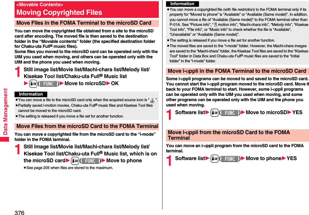 376Data ManagementYou can move the copyrighted file obtained from a site to the microSD card after encoding. The moved file is then saved to the destination folder in the “Movable contents” folder (the specified destination folder for Chaku-uta Full® music files). Some files you moved to the microSD card can be operated only with the UIM you used when moving, and others can be operated only with the UIM and the phone you used when moving.1Still image list/Movie list/Machi-chara list/Melody list/Kisekae Tool list/Chaku-uta Full® Music listi()Move to microSDOKYou can move a copyrighted file from the microSD card to the “i-mode” folder in the FOMA terminal.1Still Image list/Movie list/Machi-chara list/Melody list/Kisekae Tool list/Chaku-uta Full® Music list, which is on the microSD cardi()Move to phonepSee page 205 when files are stored to the maximum.&lt;Movable Contents&gt;Moving Copyrighted FilesMove Files in the FOMA Terminal to the microSD CardInformationpYou can move a file to the microSD card only when the acquired source icon is “ ”.pPartially saved i-motion movies, Chaku-uta Full® music files and Kisekae Tool files cannot be moved to the microSD card.pThe setting is released if you move a file set for another function.Move Files from the microSD Card to the FOMA TerminalSome i-αppli programs can be moved to and saved to the microSD card. You cannot start the i-αppli program moved to the microSD card. Move it back to your FOMA terminal to start. However, some i-αppli programs can be operated only with the UIM you used when moving, and some other programs can be operated only with the UIM and the phone you used when moving.1Software listi()Move to microSDYESYou can move an i-αppli program from the microSD card to the FOMA terminal.1Software listi()Move to phoneYESInformationpYou can move a copyrighted file (with file restriction) to the FOMA terminal only if its property for “Moved to phone” is “Available” or “Available (Same model)”. In addition, you cannot move a file of “Available (Same model)” to the FOMA terminal other than P-01A. See “Picture info”, “imotion info”, “Machi-chara info”, “Melody info”, “Kisekae Tool info”, “File info”, or “Music info” to check whether the file is “Available”, “Unavailable” or “Available (Same model)”.pThe setting is released if you move a file set for another function.pThe moved files are saved to the “i-mode” folder. However, the Machi-chara images are saved to the “Machi-chara” folder, the Kisekae Tool files are saved to the “Kisekae Tool” folder in Data Box and Chaku-uta Full® music files are saved to the “Initial folder” in the “i-mode” folder.Move i-αppli in the FOMA Terminal to the microSD CardMove i-αppli from the microSD Card to the FOMA Terminal