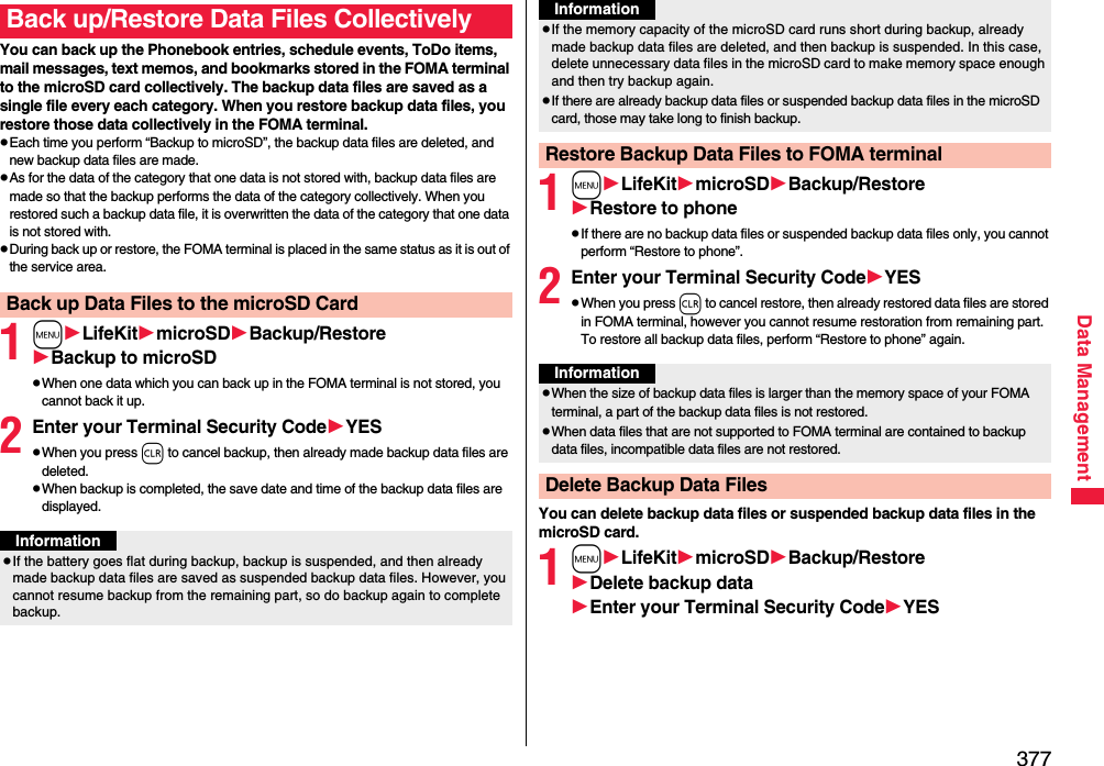 377Data ManagementYou can back up the Phonebook entries, schedule events, ToDo items, mail messages, text memos, and bookmarks stored in the FOMA terminal to the microSD card collectively. The backup data files are saved as a single file every each category. When you restore backup data files, you restore those data collectively in the FOMA terminal.pEach time you perform “Backup to microSD”, the backup data files are deleted, and new backup data files are made.pAs for the data of the category that one data is not stored with, backup data files are made so that the backup performs the data of the category collectively. When you restored such a backup data file, it is overwritten the data of the category that one data is not stored with.pDuring back up or restore, the FOMA terminal is placed in the same status as it is out of the service area.1mLifeKitmicroSDBackup/RestoreBackup to microSDpWhen one data which you can back up in the FOMA terminal is not stored, you cannot back it up.2Enter your Terminal Security CodeYESpWhen you press r to cancel backup, then already made backup data files are deleted.pWhen backup is completed, the save date and time of the backup data files are displayed.Back up/Restore Data Files CollectivelyBack up Data Files to the microSD CardInformationpIf the battery goes flat during backup, backup is suspended, and then already made backup data files are saved as suspended backup data files. However, you cannot resume backup from the remaining part, so do backup again to complete backup.1mLifeKitmicroSDBackup/RestoreRestore to phonepIf there are no backup data files or suspended backup data files only, you cannot perform “Restore to phone”.2Enter your Terminal Security CodeYESpWhen you press r to cancel restore, then already restored data files are stored in FOMA terminal, however you cannot resume restoration from remaining part. To restore all backup data files, perform “Restore to phone” again.You can delete backup data files or suspended backup data files in the microSD card.1mLifeKitmicroSDBackup/RestoreDelete backup dataEnter your Terminal Security CodeYESpIf the memory capacity of the microSD card runs short during backup, already made backup data files are deleted, and then backup is suspended. In this case, delete unnecessary data files in the microSD card to make memory space enough and then try backup again.pIf there are already backup data files or suspended backup data files in the microSD card, those may take long to finish backup.Restore Backup Data Files to FOMA terminalInformationInformationpWhen the size of backup data files is larger than the memory space of your FOMA terminal, a part of the backup data files is not restored.pWhen data files that are not supported to FOMA terminal are contained to backup data files, incompatible data files are not restored.Delete Backup Data Files