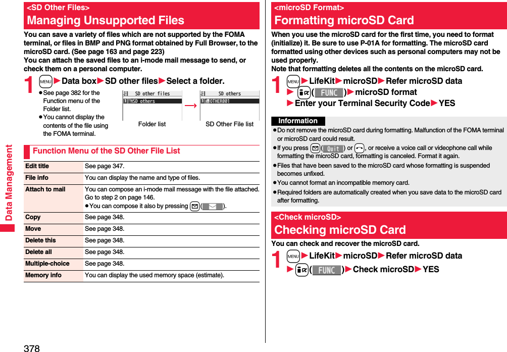 378Data ManagementYou can save a variety of files which are not supported by the FOMA terminal, or files in BMP and PNG format obtained by Full Browser, to the microSD card. (See page 163 and page 223)You can attach the saved files to an i-mode mail message to send, or check them on a personal computer.1mData boxSD other filesSelect a folder.pSee page 382 for the Function menu of the Folder list.pYou cannot display the contents of the file using the FOMA terminal.&lt;SD Other Files&gt;Managing Unsupported FilesFolder list SD Other File listFunction Menu of the SD Other File ListEdit title See page 347.File info You can display the name and type of files.Attach to mail You can compose an i-mode mail message with the file attached.Go to step 2 on page 146.pYou can compose it also by pressing l().Copy See page 348.Move See page 348.Delete this See page 348.Delete all See page 348.Multiple-choice See page 348.Memory info You can display the used memory space (estimate).When you use the microSD card for the first time, you need to format (initialize) it. Be sure to use P-01A for formatting. The microSD card formatted using other devices such as personal computers may not be used properly. Note that formatting deletes all the contents on the microSD card.1mLifeKitmicroSDRefer microSD data i()microSD formatEnter your Terminal Security CodeYESYou can check and recover the microSD card.1mLifeKitmicroSDRefer microSD datai()Check microSDYES&lt;microSD Format&gt;Formatting microSD CardInformationpDo not remove the microSD card during formatting. Malfunction of the FOMA terminal or microSD card could result.pIf you press +l() or -h, or receive a voice call or videophone call while formatting the microSD card, formatting is canceled. Format it again.pFiles that have been saved to the microSD card whose formatting is suspended becomes unfixed.pYou cannot format an incompatible memory card.pRequired folders are automatically created when you save data to the microSD card after formatting.&lt;Check microSD&gt;Checking microSD Card