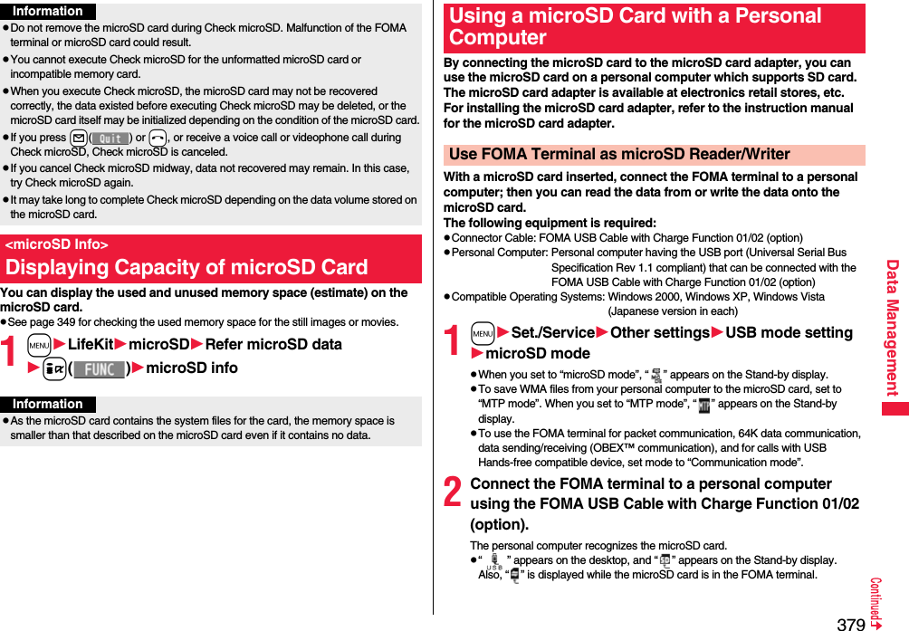 379Data ManagementYou can display the used and unused memory space (estimate) on the microSD card.pSee page 349 for checking the used memory space for the still images or movies.1mLifeKitmicroSDRefer microSD datai()microSD infoInformationpDo not remove the microSD card during Check microSD. Malfunction of the FOMA terminal or microSD card could result.pYou cannot execute Check microSD for the unformatted microSD card or incompatible memory card.pWhen you execute Check microSD, the microSD card may not be recovered correctly, the data existed before executing Check microSD may be deleted, or the microSD card itself may be initialized depending on the condition of the microSD card.pIf you press +l() or -h, or receive a voice call or videophone call during Check microSD, Check microSD is canceled.pIf you cancel Check microSD midway, data not recovered may remain. In this case, try Check microSD again.pIt may take long to complete Check microSD depending on the data volume stored on the microSD card.&lt;microSD Info&gt;Displaying Capacity of microSD CardInformationpAs the microSD card contains the system files for the card, the memory space is smaller than that described on the microSD card even if it contains no data.By connecting the microSD card to the microSD card adapter, you can use the microSD card on a personal computer which supports SD card. The microSD card adapter is available at electronics retail stores, etc.For installing the microSD card adapter, refer to the instruction manual for the microSD card adapter.With a microSD card inserted, connect the FOMA terminal to a personal computer; then you can read the data from or write the data onto the microSD card.The following equipment is required:pConnector Cable: FOMA USB Cable with Charge Function 01/02 (option)pPersonal Computer: Personal computer having the USB port (Universal Serial Bus Specification Rev 1.1 compliant) that can be connected with the FOMA USB Cable with Charge Function 01/02 (option)pCompatible Operating Systems: Windows 2000, Windows XP, Windows Vista (Japanese version in each)1mSet./ServiceOther settingsUSB mode settingmicroSD modepWhen you set to “microSD mode”, “ ” appears on the Stand-by display.pTo save WMA files from your personal computer to the microSD card, set to “MTP mode”. When you set to “MTP mode”, “ ” appears on the Stand-by display.pTo use the FOMA terminal for packet communication, 64K data communication, data sending/receiving (OBEX™ communication), and for calls with USB Hands-free compatible device, set mode to “Communication mode”. 2Connect the FOMA terminal to a personal computer using the FOMA USB Cable with Charge Function 01/02 (option).The personal computer recognizes the microSD card.p“ ” appears on the desktop, and “ ” appears on the Stand-by display. Also, “ ” is displayed while the microSD card is in the FOMA terminal.Using a microSD Card with a Personal ComputerUse FOMA Terminal as microSD Reader/Writer