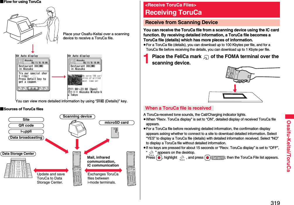 319Osaifu-Keitai/ToruCa■Flow for using ToruCa■Sources of ToruCa filesPlace your Osaifu-Keitai over a scanning device to receive a ToruCa file.You can view more detailed information by using “詳細 (Details)” key.Scanning deviceExchanges ToruCa files between i-mode terminals.Update and save ToruCa to Data Storage Center.Data Storage CentermicroSD cardData broadcastingQR codeSitei-αppliMail, infrared communication, iC communicationYou can receive the ToruCa file from a scanning device using the IC card function. By receiving detailed information, a ToruCa file becomes a ToruCa file (details) which has more pieces of information.pFor a ToruCa file (details), you can download up to 100 Kbytes per file, and for a ToruCa file before receiving the details, you can download up to 1 Kbyte per file.1Place the FeliCa mark   of the FOMA terminal over the scanning device.A ToruCa-received tone sounds, the Call/Charging indicator lights.pWhen “Recv. ToruCa display” is set to “ON”, detailed display of received ToruCa file appears.pFor a ToruCa file before receiveing detailed information, the confirmation display appears asking whether to connect to a site to download detailed information. Select “YES” to display a ToruCa file (details) with detailed information received. Select “NO” to display a ToruCa file without detailed information.pIf no keys are pressed for about 15 seconds or “Recv. ToruCa display” is set to “OFF”, “ ” appears on the desktop. Press Oo, highlight  , and press Oo( ); then the ToruCa File list appears.&lt;Receive ToruCa Files&gt;Receiving ToruCaReceive from Scanning Device When a ToruCa file is received