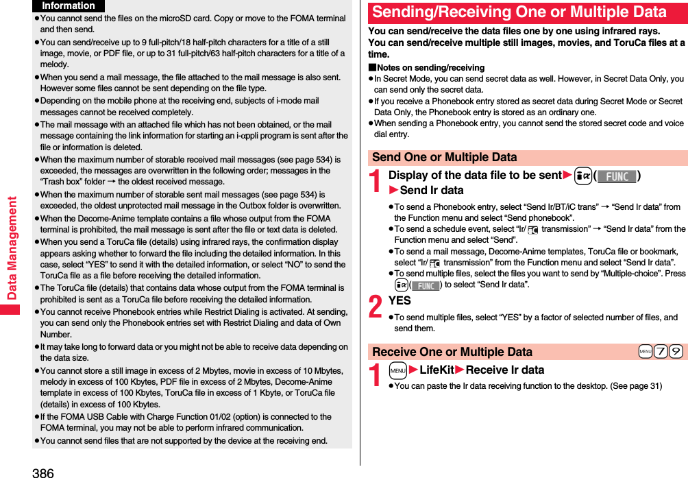 386Data ManagementpYou cannot send the files on the microSD card. Copy or move to the FOMA terminal and then send.pYou can send/receive up to 9 full-pitch/18 half-pitch characters for a title of a still image, movie, or PDF file, or up to 31 full-pitch/63 half-pitch characters for a title of a melody.pWhen you send a mail message, the file attached to the mail message is also sent. However some files cannot be sent depending on the file type.pDepending on the mobile phone at the receiving end, subjects of i-mode mail messages cannot be received completely.pThe mail message with an attached file which has not been obtained, or the mail message containing the link information for starting an i-αppli program is sent after the file or information is deleted.pWhen the maximum number of storable received mail messages (see page 534) is exceeded, the messages are overwritten in the following order; messages in the “Trash box” folder → the oldest received message.pWhen the maximum number of storable sent mail messages (see page 534) is exceeded, the oldest unprotected mail message in the Outbox folder is overwritten.pWhen the Decome-Anime template contains a file whose output from the FOMA terminal is prohibited, the mail message is sent after the file or text data is deleted.pWhen you send a ToruCa file (details) using infrared rays, the confirmation display appears asking whether to forward the file including the detailed information. In this case, select “YES” to send it with the detailed information, or select “NO” to send the ToruCa file as a file before receiving the detailed information.pThe ToruCa file (details) that contains data whose output from the FOMA terminal is prohibited is sent as a ToruCa file before receiving the detailed information.pYou cannot receive Phonebook entries while Restrict Dialing is activated. At sending, you can send only the Phonebook entries set with Restrict Dialing and data of Own Number.pIt may take long to forward data or you might not be able to receive data depending on the data size.pYou cannot store a still image in excess of 2 Mbytes, movie in excess of 10 Mbytes, melody in excess of 100 Kbytes, PDF file in excess of 2 Mbytes, Decome-Anime template in excess of 100 Kbytes, ToruCa file in excess of 1 Kbyte, or ToruCa file (details) in excess of 100 Kbytes.pIf the FOMA USB Cable with Charge Function 01/02 (option) is connected to the FOMA terminal, you may not be able to perform infrared communication.pYou cannot send files that are not supported by the device at the receiving end.InformationYou can send/receive the data files one by one using infrared rays.You can send/receive multiple still images, movies, and ToruCa files at a time.■Notes on sending/receivingpIn Secret Mode, you can send secret data as well. However, in Secret Data Only, you can send only the secret data.pIf you receive a Phonebook entry stored as secret data during Secret Mode or Secret Data Only, the Phonebook entry is stored as an ordinary one.pWhen sending a Phonebook entry, you cannot send the stored secret code and voice dial entry.1Display of the data file to be senti()Send Ir datapTo send a Phonebook entry, select “Send Ir/BT/iC trans” → “Send Ir data” from the Function menu and select “Send phonebook”.pTo send a schedule event, select “Ir/  transmission” → “Send Ir data” from the Function menu and select “Send”.pTo send a mail message, Decome-Anime templates, ToruCa file or bookmark, select “Ir/  transmission” from the Function menu and select “Send Ir data”.pTo send multiple files, select the files you want to send by “Multiple-choice”. Press i( ) to select “Send Ir data”.2YESpTo send multiple files, select “YES” by a factor of selected number of files, and send them.1mLifeKitReceive Ir datapYou can paste the Ir data receiving function to the desktop. (See page 31)Sending/Receiving One or Multiple Data Send One or Multiple Data+m-7-9Receive One or Multiple Data