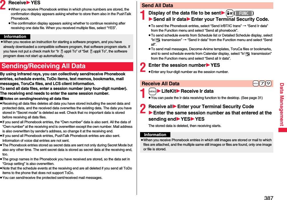 387Data Management2ReceiveYESpWhen you receive Phonebook entries in which phone numbers are stored, the confirmation display appears asking whether to store them also in the PushTalk Phonebook.pThe confirmation display appears asking whether to continue receiving after receiving one data file. When you received multiple files, select “YES”.By using infrared rays, you can collectively send/receive Phonebook entries, schedule events, ToDo items, text memos, bookmarks, mail messages, ToruCa files, and LCS client information.To send all data files, enter a session number (any four-digit number). The receiving end needs to enter the same session number.■Notes on sending/receiving all data filespReceiving all data files deletes all data you have stored including the secret data and protected data, and the received data overwrites the existing data. The data you have stored in “Secret mode” is deleted as well. Check that no important data is stored before receiving all data files.pIf you send all Phonebook entries, the “Own number” data is also sent. All the data of “Own number” at the receiving end is overwritten except the own number. Mail address is also overwritten by sender’s address, so change it at the receiving end.pIf you send all Phonebook entries, PushTalk Phonebook entries are also sent. Information of voice dial entries are not sent.pThe Phonebook entries stored as secret data are sent not only during Secret Mode but also any other time. The sent secret data is stored as secret data at the receiving end, too.pThe group names in the Phonebook you have received are stored, so the data set in “Group setting” is also overwritten.pNote that the schedule events at the receiving end are all deleted if you send all ToDo items to the phone that does not support ToDo.pYou can send/receive the protected sent/received mail messages.InformationpWhen you receive an instruction for starting a software program, and you have already downloaded a compatible software program, that software program starts. If you have not put a check mark for “Ir iαppli To” of “Set iαppli To”, the software program does not start up automatically.Sending/Receiving All Data1Display of the data file to be senti()Send all Ir dataEnter your Terminal Security Code.pTo send the Phonebook entries, select “Send Ir/BT/iC trans” → “Send Ir data” from the Function menu and select “Send all phonebook”.pTo send schedule events from Schedule list or Detailed Schedule display, select “Ir/  transmission” → “Send Ir data” from the Function menu and select “Send all”.pTo send mail messages, Decome-Anime templates, ToruCa files or bookmarks, and to send schedule events from Calendar display, select “Ir/  transmission” from the Function menu and select “Send all Ir data”.2Enter the session numberYESpEnter any four-digit number as the session number.1mLifeKitReceive Ir datapYou can paste the Ir data receiving function to the desktop. (See page 31)2Receive allEnter your Terminal Security CodeEnter the same session number as that entered at the sending endYESYESThe stored data is deleted, then receiving starts.Send All Data+m-7-9Receive All DataInformationpWhen you receive Phonebook entries in which still images are stored or mail to which files are attached, and the multiple same still images or files are found, only one image or file is stored.