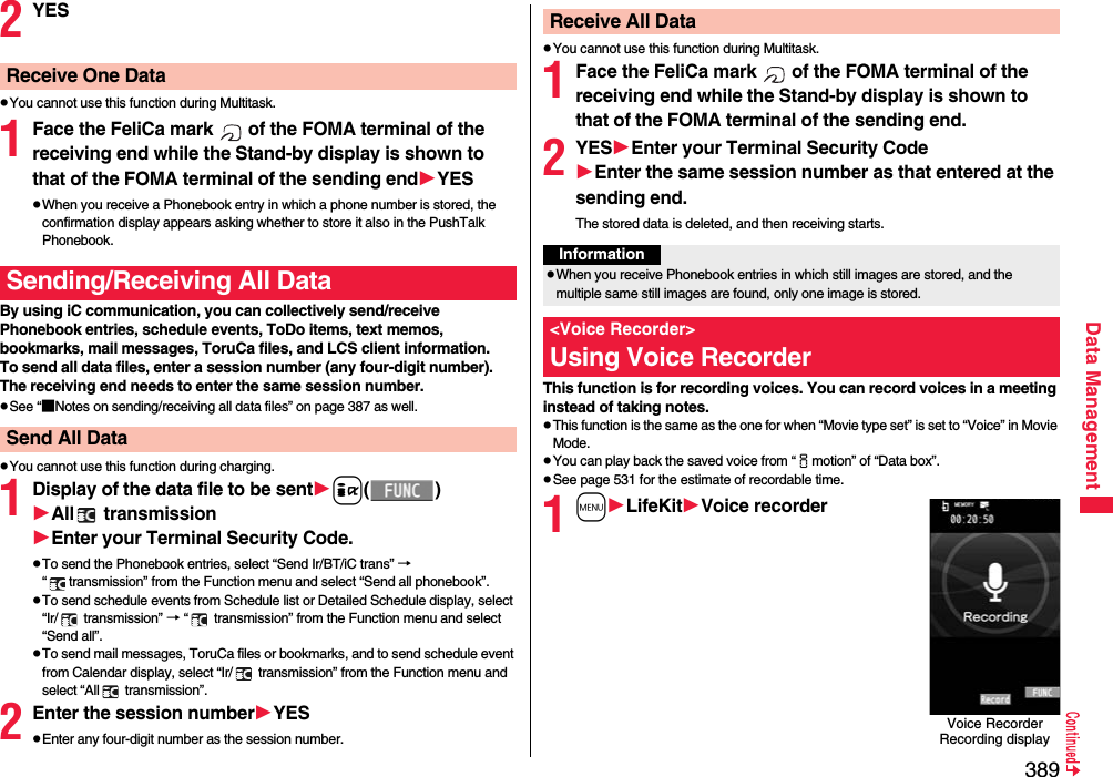389Data Management2YESpYou cannot use this function during Multitask.1Face the FeliCa mark   of the FOMA terminal of the receiving end while the Stand-by display is shown to that of the FOMA terminal of the sending endYESpWhen you receive a Phonebook entry in which a phone number is stored, the confirmation display appears asking whether to store it also in the PushTalk Phonebook.By using iC communication, you can collectively send/receive Phonebook entries, schedule events, ToDo items, text memos, bookmarks, mail messages, ToruCa files, and LCS client information.To send all data files, enter a session number (any four-digit number). The receiving end needs to enter the same session number.pSee “■Notes on sending/receiving all data files” on page 387 as well.pYou cannot use this function during charging.1Display of the data file to be senti()All  transmissionEnter your Terminal Security Code.pTo send the Phonebook entries, select “Send Ir/BT/iC trans” →  “ transmission” from the Function menu and select “Send all phonebook”.pTo send schedule events from Schedule list or Detailed Schedule display, select “Ir/  transmission” → “  transmission” from the Function menu and select “Send all”.pTo send mail messages, ToruCa files or bookmarks, and to send schedule event from Calendar display, select “Ir/  transmission” from the Function menu and select “All  transmission”.2Enter the session numberYESpEnter any four-digit number as the session number.Receive One DataSending/Receiving All DataSend All DatapYou cannot use this function during Multitask.1Face the FeliCa mark   of the FOMA terminal of the receiving end while the Stand-by display is shown to that of the FOMA terminal of the sending end.2YESEnter your Terminal Security CodeEnter the same session number as that entered at the sending end.The stored data is deleted, and then receiving starts.This function is for recording voices. You can record voices in a meeting instead of taking notes.pThis function is the same as the one for when “Movie type set” is set to “Voice” in Movie Mode.pYou can play back the saved voice from “imotion” of “Data box”.pSee page 531 for the estimate of recordable time. 1mLifeKitVoice recorderReceive All DataInformationpWhen you receive Phonebook entries in which still images are stored, and the multiple same still images are found, only one image is stored.&lt;Voice Recorder&gt;Using Voice RecorderVoice Recorder Recording display