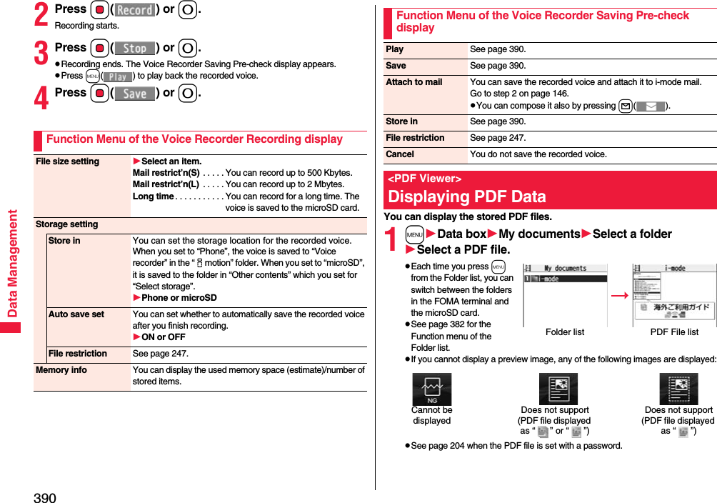 390Data Management2Press Oo() or 0.Recording starts.3Press Oo() or 0.pRecording ends. The Voice Recorder Saving Pre-check display appears.pPress m( ) to play back the recorded voice.4Press Oo() or 0.Function Menu of the Voice Recorder Recording displayFile size setting Select an item.Mail restrict’n(S) . . . . . You can record up to 500 Kbytes.Mail restrict’n(L)  . . . . . You can record up to 2 Mbytes.Long time . . . . . . . . . . . You can record for a long time. The voice is saved to the microSD card.Storage settingStore in You can set the storage location for the recorded voice.When you set to “Phone”, the voice is saved to “Voice recorder” in the “imotion” folder. When you set to “microSD”, it is saved to the folder in “Other contents” which you set for “Select storage”.Phone or microSDAuto save set You can set whether to automatically save the recorded voice after you finish recording.ON or OFFFile restriction See page 247.Memory info You can display the used memory space (estimate)/number of stored items.You can display the stored PDF files.1mData boxMy documentsSelect a folderSelect a PDF file.pEach time you press m from the Folder list, you can switch between the folders in the FOMA terminal and the microSD card.pSee page 382 for the Function menu of the Folder list.pIf you cannot display a preview image, any of the following images are displayed:pSee page 204 when the PDF file is set with a password.Function Menu of the Voice Recorder Saving Pre-check displayPlay See page 390.Save See page 390.Attach to mail You can save the recorded voice and attach it to i-mode mail.Go to step 2 on page 146.pYou can compose it also by pressing l().Store in See page 390.File restriction See page 247.Cancel You do not save the recorded voice.&lt;PDF Viewer&gt;Displaying PDF DataFolder list PDF File listDoes not support(PDF file displayed as “ ” or “ ”)Cannot be displayedDoes not support(PDF file displayed as “ ”)