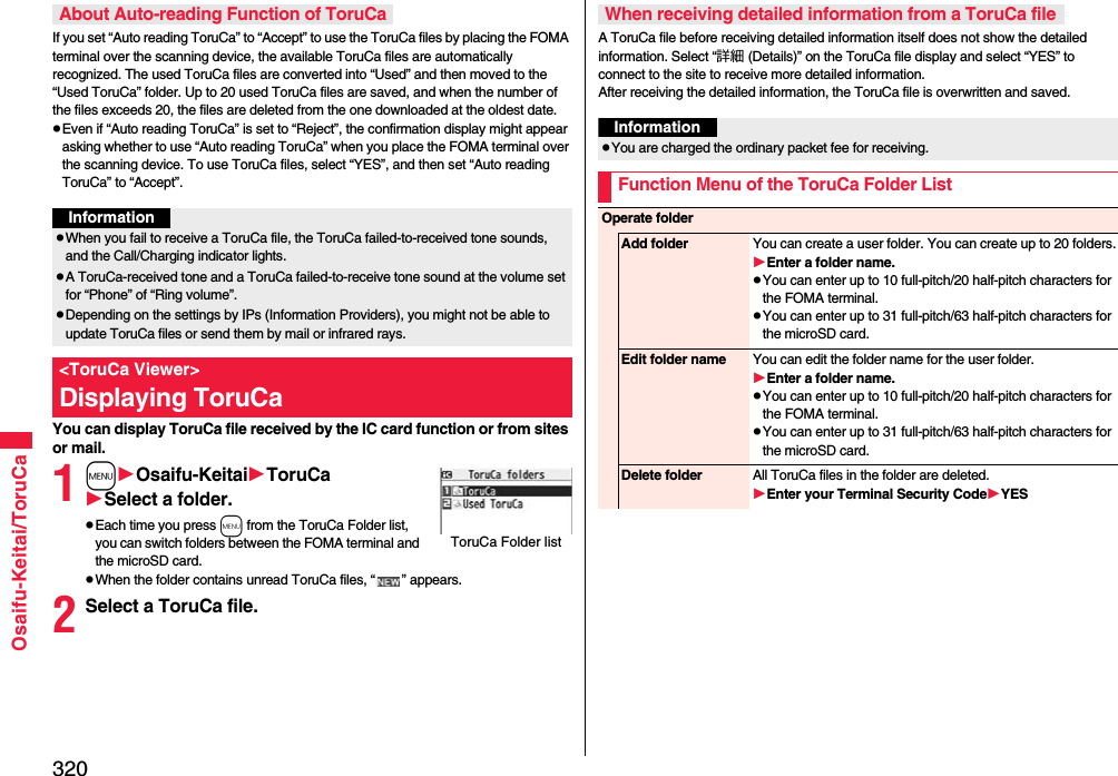 320Osaifu-Keitai/ToruCaIf you set “Auto reading ToruCa” to “Accept” to use the ToruCa files by placing the FOMA terminal over the scanning device, the available ToruCa files are automatically recognized. The used ToruCa files are converted into “Used” and then moved to the “Used ToruCa” folder. Up to 20 used ToruCa files are saved, and when the number of the files exceeds 20, the files are deleted from the one downloaded at the oldest date.pEven if “Auto reading ToruCa” is set to “Reject”, the confirmation display might appear asking whether to use “Auto reading ToruCa” when you place the FOMA terminal over the scanning device. To use ToruCa files, select “YES”, and then set “Auto reading ToruCa” to “Accept”.You can display ToruCa file received by the IC card function or from sites or mail.1mOsaifu-KeitaiToruCaSelect a folder.pEach time you press m from the ToruCa Folder list, you can switch folders between the FOMA terminal and the microSD card.pWhen the folder contains unread ToruCa files, “ ” appears.2Select a ToruCa file.About Auto-reading Function of ToruCaInformationpWhen you fail to receive a ToruCa file, the ToruCa failed-to-received tone sounds, and the Call/Charging indicator lights.pA ToruCa-received tone and a ToruCa failed-to-receive tone sound at the volume set for “Phone” of “Ring volume”.pDepending on the settings by IPs (Information Providers), you might not be able to update ToruCa files or send them by mail or infrared rays.&lt;ToruCa Viewer&gt;Displaying ToruCaToruCa Folder listA ToruCa file before receiving detailed information itself does not show the detailed information. Select “詳細 (Details)” on the ToruCa file display and select “YES” to connect to the site to receive more detailed information. After receiving the detailed information, the ToruCa file is overwritten and saved.When receiving detailed information from a ToruCa fileInformationpYou are charged the ordinary packet fee for receiving.Function Menu of the ToruCa Folder ListOperate folderAdd folder You can create a user folder. You can create up to 20 folders.Enter a folder name.pYou can enter up to 10 full-pitch/20 half-pitch characters for the FOMA terminal.pYou can enter up to 31 full-pitch/63 half-pitch characters for the microSD card.Edit folder name You can edit the folder name for the user folder.Enter a folder name.pYou can enter up to 10 full-pitch/20 half-pitch characters for the FOMA terminal.pYou can enter up to 31 full-pitch/63 half-pitch characters for the microSD card.Delete folder All ToruCa files in the folder are deleted.Enter your Terminal Security CodeYES