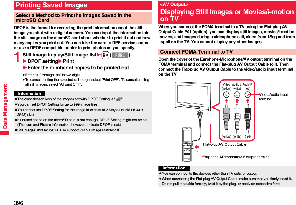 396Data ManagementDPOF is the format for recording the print information about the still image you shot with a digital camera. You can input the information into the still image on the microSD card about whether to print it out and how many copies you print out. You can take the card to DPE service shops or use a DPOF compatible printer to print photos as you specify.1Still image in play/Still image listi()DPOF settingPrintEnter the number of copies to be printed out.pEnter “01” through “99” in two digits.pTo cancel printing the selected still image, select “Print OFF”. To cancel printing all still images, select “All print OFF”.Printing Saved ImagesSelect a Method to Print the Images Saved in the microSD CardInformationpThe classification icon of the images set with DPOF Setting is “ ”.pYou can set DPOF Setting for up to 999 image files.pYou cannot set DPOF Setting for the image in excess of 2 Mbytes or 5M (1944 x 2592) size.pIf unused space on the microSD card is not enough, DPOF Setting might not be set. (The icon and Picture Information, however, indicate DPOF is set.)pStill images shot by P-01A also support PRINT Image MatchingⅢ.When you connect the FOMA terminal to a TV using the Flat-plug AV Output Cable P01 (option), you can display still images, movies/i-motion movies, and images during a videophone call, video from 1Seg and from i-αppli on the TV. You cannot display any other images.Open the cover of the Earphone-Microphone/AV output terminal on the FOMA terminal and connect the Flat-plug AV Output Cable to it. Then connect the Flat-plug AV Output Cable to the video/audio input terminal on the TV.&lt;AV Output&gt;Displaying Still Images or Movies/i-motion on TVConnect FOMA Terminal to TVVideo(yellow)Audio L(white)Audio R(red)(yellow) (white) (red)Video/Audio input terminalEarphone-Microphone/AV output terminalFlat-plug AV Output CableInformationpYou can connect to the devices other than TV sets for output.pWhen connecting the Flat-plug AV Output Cable, make sure that you firmly insert it. Do not pull the cable forcibly, twist it by the plug, or apply an excessive force.