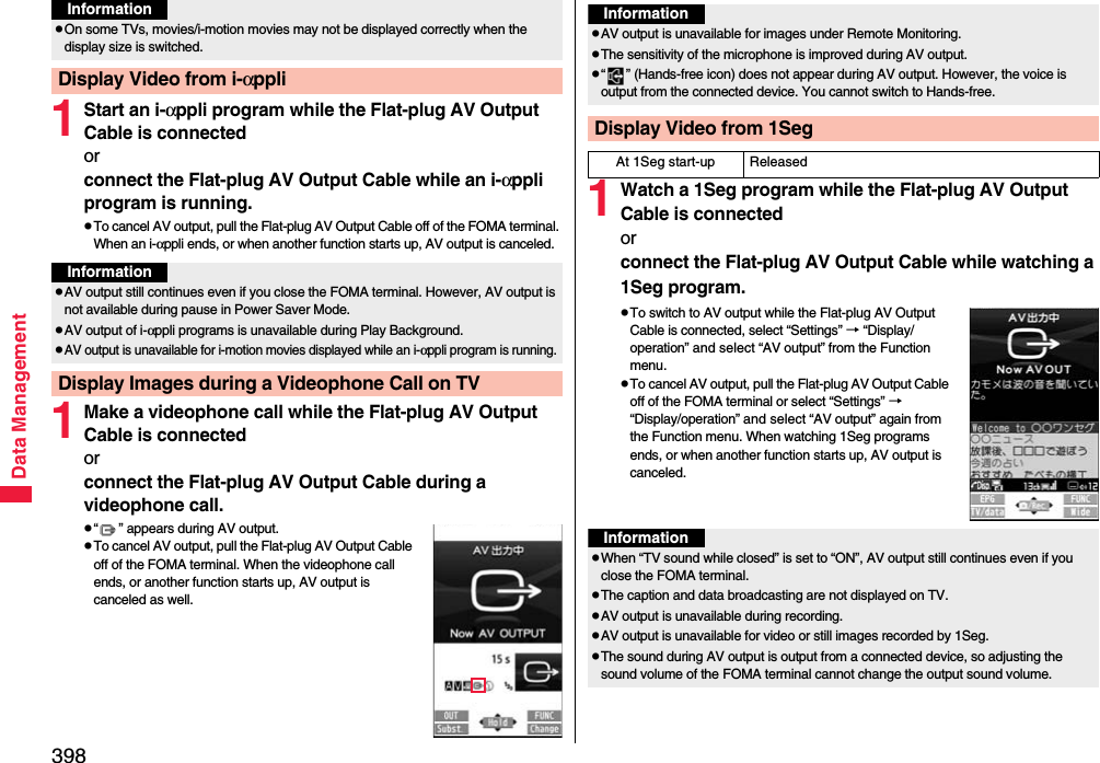 398Data Management1Start an i-αppli program while the Flat-plug AV Output Cable is connectedorconnect the Flat-plug AV Output Cable while an i-αppli program is running.pTo cancel AV output, pull the Flat-plug AV Output Cable off of the FOMA terminal. When an i-αppli ends, or when another function starts up, AV output is canceled.1Make a videophone call while the Flat-plug AV Output Cable is connectedorconnect the Flat-plug AV Output Cable during a videophone call.p“ ” appears during AV output.pTo cancel AV output, pull the Flat-plug AV Output Cable off of the FOMA terminal. When the videophone call ends, or another function starts up, AV output is canceled as well.pOn some TVs, movies/i-motion movies may not be displayed correctly when the display size is switched.Display Video from i-αppliInformationInformationpAV output still continues even if you close the FOMA terminal. However, AV output is not available during pause in Power Saver Mode.pAV output of i-αppli programs is unavailable during Play Background.pAV output is unavailable for i-motion movies displayed while an i-αppli program is running.Display Images during a Videophone Call on TV1Watch a 1Seg program while the Flat-plug AV Output Cable is connectedorconnect the Flat-plug AV Output Cable while watching a 1Seg program.pTo switch to AV output while the Flat-plug AV Output Cable is connected, select “Settings” → “Display/operation” and select “AV output” from the Function menu.pTo cancel AV output, pull the Flat-plug AV Output Cable off of the FOMA terminal or select “Settings” → “Display/operation” and select “AV output” again from the Function menu. When watching 1Seg programs ends, or when another function starts up, AV output is canceled.InformationpAV output is unavailable for images under Remote Monitoring.pThe sensitivity of the microphone is improved during AV output.p“ ” (Hands-free icon) does not appear during AV output. However, the voice is output from the connected device. You cannot switch to Hands-free.Display Video from 1SegAt 1Seg start-up ReleasedInformationpWhen “TV sound while closed” is set to “ON”, AV output still continues even if you close the FOMA terminal.pThe caption and data broadcasting are not displayed on TV.pAV output is unavailable during recording.pAV output is unavailable for video or still images recorded by 1Seg.pThe sound during AV output is output from a connected device, so adjusting the sound volume of the FOMA terminal cannot change the output sound volume.