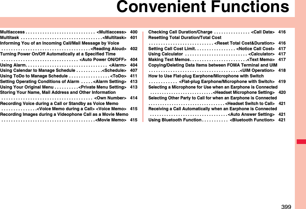 399Convenient FunctionsMultiaccess . . . . . . . . . . . . . . . . . . . . . . . . . . . . .  &lt;Multiaccess&gt; 400Multitask  . . . . . . . . . . . . . . . . . . . . . . . . . . . . . . . . . . &lt;Multitask&gt; 401Informing You of an Incoming Call/Mail Message by Voice . . . . . . . . . . . . . . . . . . . . . . . . . . . . . . . . . . . . . &lt;Reading Aloud&gt; 402Turning Power On/Off Automatically at a Specified Time . . . . . . . . . . . . . . . . . . . . . . . . . . . . . . . .  &lt;Auto Power ON/OFF&gt; 404Using Alarm. . . . . . . . . . . . . . . . . . . . . . . . . . . . . . . . . .  &lt;Alarm&gt; 404Using Calendar to Manage Schedule . . . . . . . . . . .&lt;Schedule&gt; 407Using ToDo to Manage Schedule . . . . . . . . . . . . . . . . . &lt;ToDo&gt; 411Setting Operating Conditions of Alarm  . . . . . &lt;Alarm Setting&gt; 413Using Your Original Menu . . . . . . . . . . &lt;Private Menu Setting&gt; 413Storing Your Name, Mail Address and Other Information . . . . . . . . . . . . . . . . . . . . . . . . . . . . . . . . . . . . . .  &lt;Own Number&gt; 414Recording Voice during a Call or Standby as Voice Memo . . . . . . . . . . . . . . .&lt;Voice Memo during a Call&gt; &lt;Voice Memo&gt; 415Recording Images during a Videophone Call as a Movie Memo . . . . . . . . . . . . . . . . . . . . . . . . . . . . . . . . . . . . . . . &lt;Movie Memo&gt; 415Checking Call Duration/Charge  . . . . . . . . . . . . . . .  &lt;Call Data&gt; 416Resetting Total Duration/Total Cost. . . . . . . . . . . . . . . . . . . . . . . . . . . &lt;Reset Total Cost&amp;Duration&gt; 416Setting Call Cost Limit. . . . . . . . . . . . . . . . . &lt;Notice Call Cost&gt; 417Using Calculator  . . . . . . . . . . . . . . . . . . . . . . . . . . &lt;Calculator&gt; 417Making Text Memos. . . . . . . . . . . . . . . . . . . . . . . .&lt;Text Memo&gt; 417Copying/Deleting Data Items between FOMA Terminal and UIM. . . . . . . . . . . . . . . . . . . . . . . . . . . . . . . . . . . . . .&lt;UIM Operation&gt; 418How to Use Flat-plug Earphone/Microphone with Switch. . . . . . . . . . . .  &lt;Flat-plug Earphone/Microphone with Switch&gt; 419Selecting a Microphone for Use when an Earphone is Connected . . . . . . . . . . . . . . . . . . . . . . . . . . . &lt;Headset Microphone Setting&gt; 420Selecting Other Party to Call for when an Earphone is Connected. . . . . . . . . . . . . . . . . . . . . . . . . . . . . . . . . &lt;Headset Switch to Call&gt; 421Receiving a Call Automatically when an Earphone is Connected . . . . . . . . . . . . . . . . . . . . . . . . . . . . . . . . . &lt;Auto Answer Setting&gt; 421Using Bluetooth Function . . . . . . . . . . .  &lt;Bluetooth Function&gt; 421