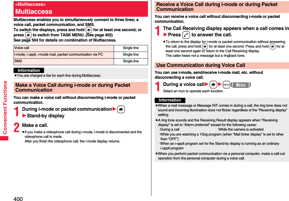 400Convenient FunctionsMultiaccess enables you to simultaneously connect to three lines; a voice call, packet communication, and SMS.To switch the displays, press and hold x for at least one second; or press x to switch from TASK MENU. (See page 402)See page 504 for details on combination of Multiaccess.You can make a voice call without disconnecting i-mode or packet communication.1During i-mode or packet communicationxStand-by display2Make a call.pIf you make a videophone call during i-mode, i-mode is disconnected and the videophone call is made. After you finish the videophone call, the i-mode display returns.&lt;Multiaccess&gt;MultiaccessVoice call Single linei-mode, i-αppli, i-mode mail, packet communication via PC Single lineSMS Single lineInformationpYou are charged a fee for each line during Multiaccess.Make a Voice Call during i-mode or during Packet CommunicationYou can receive a voice call without disconnecting i-mode or packet communication.1The Call Receiving display appears when a call comes inPress d to answer the call.pTo return to the display for i-mode or packet communication without answering the call, press and hold x for at least one second. Press and hold x for at least one second again to return to the Call Receiving display.The caller hears not a message but a ringback tone.You can use i-mode, send/receive i-mode mail, etc. without disconnecting a voice call.1During a voice callxm()Select an icon to operate each function.Receive a Voice Call during i-mode or during Packet CommunicationUse Communication during Voice CallInformationpWhen a mail message or Message R/F comes in during a call, the ring tone does not sound and incoming illumination does not flicker regardless of the “Receiving display” setting.pA ring tone sounds and the Receiving Result display appears when “Receiving display” is set to “Alarm preferred” except for the following cases:･During a call ･While the camera is activated･While you are watching a 1Seg program (when “Mail ticker display” is set to other than “OFF”)･When an i-αppli program set for the Stand-by display is running as an ordinary i-αppli programpWhen you perform packet communication via a personal computer, make a call-out operation from the personal computer during a voice call.