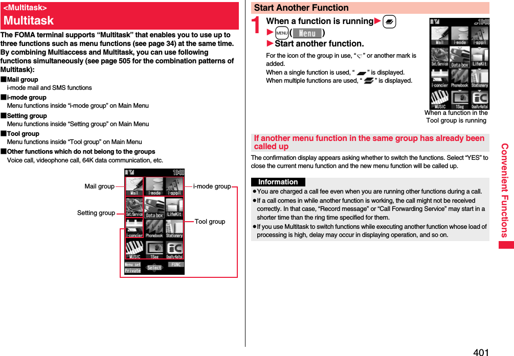 401Convenient FunctionsThe FOMA terminal supports “Multitask” that enables you to use up to three functions such as menu functions (see page 34) at the same time. By combining Multiaccess and Multitask, you can use following functions simultaneously (see page 505 for the combination patterns of Multitask):■Mail groupi-mode mail and SMS functions■i-mode groupMenu functions inside “i-mode group” on Main Menu■Setting groupMenu functions inside “Setting group” on Main Menu■Tool groupMenu functions inside “Tool group” on Main Menu■Other functions which do not belong to the groupsVoice call, videophone call, 64K data communication, etc.&lt;Multitask&gt;Multitaski-mode groupTool groupMail groupSetting group1When a function is runningxm()Start another function.For the icon of the group in use, “ ” or another mark is added.When a single function is used, “ ” is displayed. When multiple functions are used, “ ” is displayed.The confirmation display appears asking whether to switch the functions. Select “YES” to close the current menu function and the new menu function will be called up.Start Another FunctionWhen a function in the Tool group is runningIf another menu function in the same group has already been called upInformationpYou are charged a call fee even when you are running other functions during a call.pIf a call comes in while another function is working, the call might not be received correctly. In that case, “Record message” or “Call Forwarding Service” may start in a shorter time than the ring time specified for them.pIf you use Multitask to switch functions while executing another function whose load of processing is high, delay may occur in displaying operation, and so on.