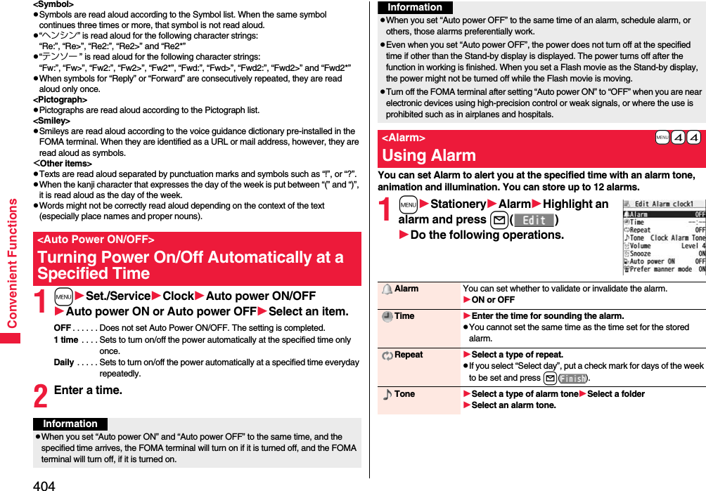 404Convenient Functions&lt;Symbol&gt;pSymbols are read aloud according to the Symbol list. When the same symbol continues three times or more, that symbol is not read aloud.p“ヘンシン” is read aloud for the following character strings:“Re:”, “Re&gt;”, “Re2:”, “Re2&gt;” and “Re2*”p“テンソー ” is read aloud for the following character strings:“Fw:”, “Fw&gt;”, “Fw2:”, “Fw2&gt;”, “Fw2*”, “Fwd:”, “Fwd&gt;”, “Fwd2:”, “Fwd2&gt;” and “Fwd2*”pWhen symbols for “Reply” or “Forward” are consecutively repeated, they are read aloud only once.&lt;Pictograph&gt;pPictographs are read aloud according to the Pictograph list.&lt;Smiley&gt;pSmileys are read aloud according to the voice guidance dictionary pre-installed in the FOMA terminal. When they are identified as a URL or mail address, however, they are read aloud as symbols.&lt;Other items&gt;pTexts are read aloud separated by punctuation marks and symbols such as “!”, or “?”.pWhen the kanji character that expresses the day of the week is put between “(” and “)”, it is read aloud as the day of the week.pWords might not be correctly read aloud depending on the context of the text (especially place names and proper nouns).1mSet./ServiceClockAuto power ON/OFFAuto power ON or Auto power OFFSelect an item.OFF . . . . . . Does not set Auto Power ON/OFF. The setting is completed.1 time . . . . Sets to turn on/off the power automatically at the specified time only once.Daily . . . . . Sets to turn on/off the power automatically at a specified time everyday repeatedly.2Enter a time.&lt;Auto Power ON/OFF&gt;Turning Power On/Off Automatically at a Specified TimeInformationpWhen you set “Auto power ON” and “Auto power OFF” to the same time, and the specified time arrives, the FOMA terminal will turn on if it is turned off, and the FOMA terminal will turn off, if it is turned on.You can set Alarm to alert you at the specified time with an alarm tone, animation and illumination. You can store up to 12 alarms.1mStationeryAlarmHighlight an alarm and press l()Do the following operations.pWhen you set “Auto power OFF” to the same time of an alarm, schedule alarm, or others, those alarms preferentially work.pEven when you set “Auto power OFF”, the power does not turn off at the specified time if other than the Stand-by display is displayed. The power turns off after the function in working is finished. When you set a Flash movie as the Stand-by display, the power might not be turned off while the Flash movie is moving.pTurn off the FOMA terminal after setting “Auto power ON” to “OFF” when you are near electronic devices using high-precision control or weak signals, or where the use is prohibited such as in airplanes and hospitals.+m-4-4&lt;Alarm&gt;Using AlarmInformationAlarm You can set whether to validate or invalidate the alarm.ON or OFFTime Enter the time for sounding the alarm.pYou cannot set the same time as the time set for the stored alarm.Repeat Select a type of repeat.pIf you select “Select day”, put a check mark for days of the week to be set and press l().Tone Select a type of alarm toneSelect a folderSelect an alarm tone.