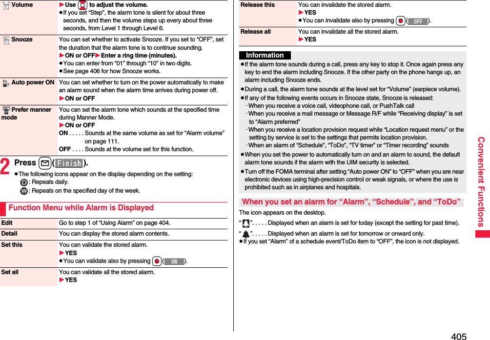 405Convenient Functions2Press l().pThe following icons appear on the display depending on the setting:: Repeats daily.: Repeats on the specified day of the week.Volume Use Bo to adjust the volume.pIf you set “Step”, the alarm tone is silent for about three seconds, and then the volume steps up every about three seconds, from Level 1 through Level 6.Snooze You can set whether to activate Snooze. If you set to “OFF”, set the duration that the alarm tone is to continue sounding.ON or OFFEnter a ring time (minutes).pYou can enter from “01” through “10” in two digits.pSee page 406 for how Snooze works.Auto power ON You can set whether to turn on the power automatically to make an alarm sound when the alarm time arrives during power off.ON or OFFPrefer manner modeYou can set the alarm tone which sounds at the specified time during Manner Mode.ON or OFFON . . . . . Sounds at the same volume as set for “Alarm volume” on page 111.OFF . . . . Sounds at the volume set for this function.Function Menu while Alarm is DisplayedEdit Go to step 1 of “Using Alarm” on page 404.Detail You can display the stored alarm contents.Set this You can validate the stored alarm.YESpYou can validate also by pressing Oo().Set all You can validate all the stored alarm.YESThe icon appears on the desktop.“ ”. . . . . Displayed when an alarm is set for today (except the setting for past time).“ ”. . . . . Displayed when an alarm is set for tomorrow or onward only.pIf you set “Alarm” of a schedule event/ToDo item to “OFF”, the icon is not displayed.Release this You can invalidate the stored alarm.YESpYou can invalidate also by pressing Oo().Release all You can invalidate all the stored alarm.YESInformationpIf the alarm tone sounds during a call, press any key to stop it. Once again press any key to end the alarm including Snooze. If the other party on the phone hangs up, an alarm including Snooze ends.pDuring a call, the alarm tone sounds at the level set for “Volume” (earpiece volume).pIf any of the following events occurs in Snooze state, Snooze is released:･When you receive a voice call, videophone call, or PushTalk call･When you receive a mail message or Message R/F while “Receiving display” is set to “Alarm preferred”･When you receive a location provision request while “Location request menu” or the setting by service is set to the settings that permits location provision.･When an alarm of “Schedule”, “ToDo”, “TV timer” or “Timer recording” soundspWhen you set the power to automatically turn on and an alarm to sound, the default alarm tone sounds if the alarm with the UIM security is selected.pTurn off the FOMA terminal after setting “Auto power ON” to “OFF” when you are near electronic devices using high-precision control or weak signals, or where the use is prohibited such as in airplanes and hospitals.When you set an alarm for “Alarm”, “Schedule”, and “ToDo”