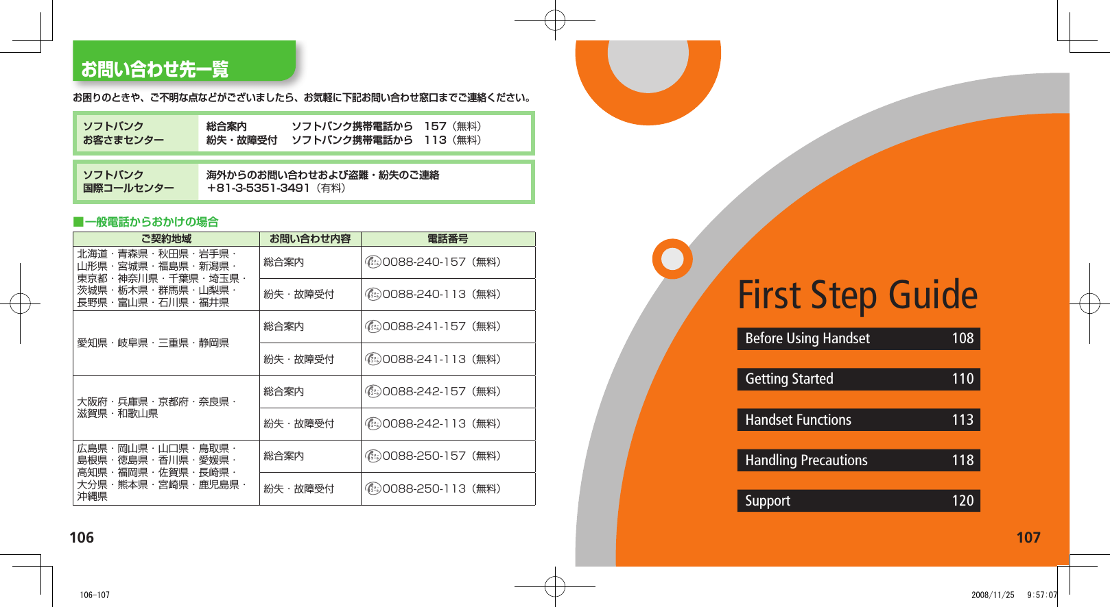 106 107お問い合わせ先一覧お困りのときや、ご不明な点などがございましたら、お気軽に下記お問い合わせ窓口までご連絡ください。ソフトバンクお客さまセンター総合案内. ソフトバンク携帯電話から. 157（無料）紛失・故障受付. ソフトバンク携帯電話から. 113（無料）ソフトバンク国際コールセンター海外からのお問い合わせおよび盗難・紛失のご連絡＋81-3-5351-3491（有料）一般電話からおかけの場合.■ご契約地域 お問い合わせ内容 電話番号北海道・青森県・秋田県・岩手県・山形県・宮城県・福島県・新潟県・東京都・神奈川県・千葉県・埼玉県・茨城県・栃木県・群馬県・山梨県・長野県・富山県・石川県・福井県総合案内 0088-240-157（無料）紛失・故障受付 0088-240-113（無料）愛知県・岐阜県・三重県・静岡県総合案内 0088-241-157（無料）紛失・故障受付 0088-241-113（無料）大阪府・兵庫県・京都府・奈良県・滋賀県・和歌山県総合案内 0088-242-157（無料）紛失・故障受付 0088-242-113（無料）広島県・岡山県・山口県・鳥取県・島根県・徳島県・香川県・愛媛県・高知県・福岡県・佐賀県・長崎県・大分県・熊本県・宮崎県・鹿児島県・沖縄県総合案内 0088-250-157（無料）紛失・故障受付 0088-250-113（無料）First Step GuideBefore Using Handset 108Getting Started 110Handset Functions 113Handling Precautions 118Support 120   106-107 2008/11/25   9:57:07