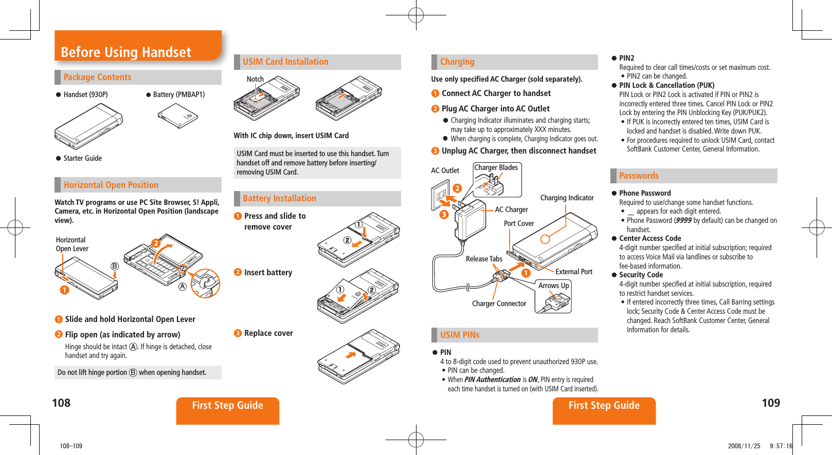 108 First Step Guide109First Step GuidePackage ContentsHandset (930P) ⿟ Battery (PMBAP1)Starter Guide ⿟Horizontal Open PositionWatch TV programs or use PC Site Browser, S! Appli, Camera, etc. in Horizontal Open Position (landscape view). ❶ Slide and hold Horizontal Open Lever❷ Flip open (as indicated by arrow)Hinge should be intact  A. If hinge is detached, close handset and try again.Do not lift hinge portion  B when opening handset.Horizontal Open LeverAB◦❷◦❶Before Using Handset ChargingUse only specified AC Charger (sold separately).❶ Connect AC Charger to handset❷ Plug AC Charger into AC OutletCharging Indicator illuminates and charging starts;  ⿟may take up to approximately XXX minutes.When charging is complete, Charging Indicator goes out. ⿟❸ Unplug AC Charger, then disconnect handsetUSIM PINsPIN ⿟4 to 8-digit code used to prevent unauthorized 930P use. PIN can be changed.• When • PIN Authentication is ON, PIN entry is required each time handset is turned on (with USIM Card inserted). AC Outlet Charger BladesAC ChargerArrows UpRelease TabsCharger ConnectorExternal PortCharging IndicatorPort Cover◦❷◦❸◦❶USIM Card InstallationWith IC chip down, insert USIM CardUSIM Card must be inserted to use this handset. Turn handset off and remove battery before inserting/removing USIM Card.Battery Installation❶ Press and slide to  remove cover❷ Insert battery❸ Replace coverNotch󱄌①󱄌②󱄌①󱄌②PIN2 ⿟Required to clear call times/costs or set maximum cost.PIN2 can be changed.• PIN Lock &amp; Cancellation (PUK) ⿟PIN Lock or PIN2 Lock is activated if PIN or PIN2 is incorrectly entered three times. Cancel PIN Lock or PIN2 Lock by entering the PIN Unblocking Key (PUK/PUK2).If PUK is incorrectly entered ten times, USIM Card is • locked and handset is disabled. Write down PUK.For procedures required to unlock USIM Card, contact • SoftBank Customer Center, General Information.PasswordsPhone Password ⿟Required to use/change some handset functions.•   appears for each digit entered.Phone Password (• 9999 by default) can be changed on handset.Center Access Code ⿟4-digit number specified at initial subscription; required to access Voice Mail via landlines or subscribe to fee-based information.Security Code ⿟4-digit number specified at initial subscription, required to restrict handset services.If entered incorrectly three times, Call Barring settings • lock; Security Code &amp; Center Access Code must be changed. Reach SoftBank Customer Center, General Information for details.   108-109 2008/11/25   9:57:16