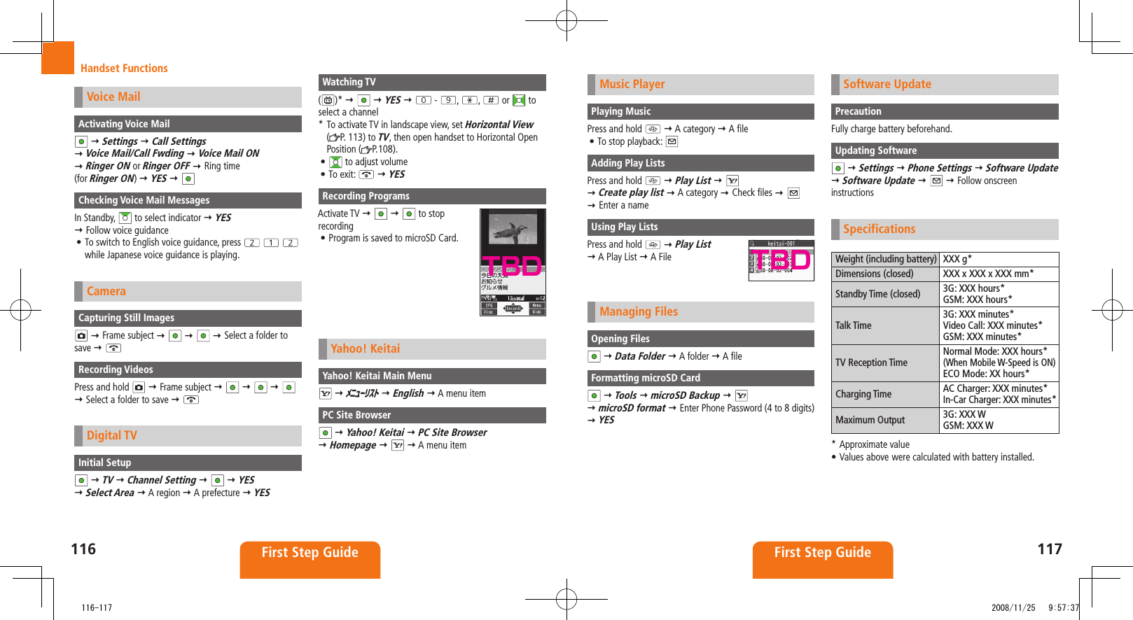 116 First Step Guide117First Step GuideHandset FunctionsMusic PlayerPlaying MusicPress and hold    A category  A fileTo stop playback: • Adding Play ListsPress and hold    Play List      Create play list  A category  Check files      Enter a nameUsing Play ListsPress and hold    Play List   A Play List  A FileManaging FilesOpening Files  Data Folder  A folder  A fileFormatting microSD Card  Tools  microSD Backup      microSD format  Enter Phone Password (4 to 8 digits)  YESSoftware UpdatePrecautionFully charge battery beforehand.Updating Software  Settings  Phone Settings  Software Update   Software Update     Follow onscreen instructionsSpecificationsWeight (including battery) XXX g*Dimensions (closed) XXX x XXX x XXX mm*Standby Time (closed) 3G: XXX hours*GSM: XXX hours*Talk Time3G: XXX minutes*Video Call: XXX minutes*GSM: XXX minutes*TV Reception TimeNormal Mode: XXX hours*(When Mobile W-Speed is ON)ECO Mode: XX hours*Charging Time AC Charger: XXX minutes*In-Car Charger: XXX minutes*Maximum Output 3G: XXX WGSM: XXX W* Approximate valueValues above•  were calculated with battery installed.TBDVoice MailActivating Voice Mail  Settings  Call Settings   Voice Mail/Call Fwding  Voice Mail ON   Ringer ON or Ringer OFF  Ring time  (for Ringer ON)  YES  Checking Voice Mail MessagesIn Standby,   to select indicator  YES   Follow voice guidanceTo switch to English voice guidance, press •    while Japanese voice guidance is playing.CameraCapturing Still Images  Frame subject        Select a folder to save  Recording VideosPress and hold    Frame subject           Select a folder to save  Digital TVInitial Setup  TV  Channel Setting     YES   Select Area  A region  A prefecture  YESWatching TV()*     YES    -  ,  ,   or   to select a channel*  To activate TV in landscape view, set Horizontal View  (P. 113) to TV, then open handset to Horizontal Open Position ( P.108).•   to adjust volumeTo exit: •   YESRecording ProgramsActivate TV     to stop  recordingProgram is saved to microSD Card.• Yahoo! KeitaiYahoo! Keitai Main Menu  ﾒﾆｭｰﾘｽﾄ  English  A menu itemPC Site Browser  Yahoo! Keitai  PC Site Browser   Homepage     A menu itemTBD   116-117 2008/11/25   9:57:37