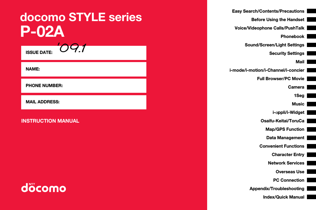 docomo STYLE seriesP-02AINSTRUCTION MANUALISSUE DATE: ‘09.1NAME:PHONE NUMBER:MAIL ADDRESS:Easy Search/Contents/PrecautionsBefore Using the HandsetVoice/Videophone Calls/PushTalkPhonebookSound/Screen/Light SettingsSecurity SettingsCamerai-mode/i-motion/i-Channel/i-concieri-αppli/i-WidgetMap/GPS FunctionFull Browser/PC MovieMailOsaifu-Keitai/ToruCa1SegData ManagementMusicConvenient FunctionsCharacter EntryNetwork ServicesPC ConnectionOverseas UseAppendix/TroubleshootingIndex/Quick Manual