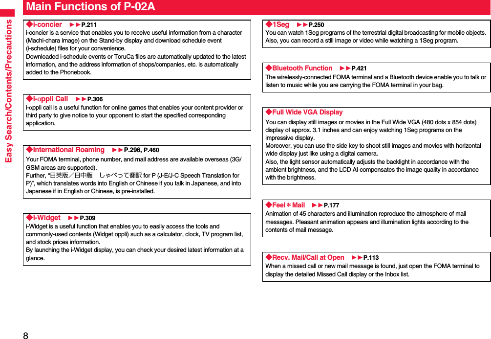 8Easy Search/Contents/PrecautionsMain Functions of P-02A◆i-concier 11P.211i-concier is a service that enables you to receive useful information from a character (Machi-chara image) on the Stand-by display and download schedule event (i-schedule) files for your convenience.Downloaded i-schedule events or ToruCa files are automatically updated to the latest information, and the address information of shops/companies, etc. is automatically added to the Phonebook.◆i-αppli Call 11P.306i-αppli call is a useful function for online games that enables your content provider or third party to give notice to your opponent to start the specified corresponding application.◆International Roaming 11P.296, P.460Your FOMA terminal, phone number, and mail address are available overseas (3G/GSM areas are supported).Further, “日英版／日中版 しゃべって翻訳 for P (J-E/J-C Speech Translation for P)”, which translates words into English or Chinese if you talk in Japanese, and into Japanese if in English or Chinese, is pre-installed.◆i-Widget 11P.309i-Widget is a useful function that enables you to easily access the tools and commonly-used contents (Widget αppli) such as a calculator, clock, TV program list, and stock prices information.By launching the i-Widget display, you can check your desired latest information at a glance.◆1Seg 11P.250You can watch 1Seg programs of the terrestrial digital broadcasting for mobile objects. Also, you can record a still image or video while watching a 1Seg program.◆Bluetooth Function 11P.421The wirelessly-connected FOMA terminal and a Bluetooth device enable you to talk or listen to music while you are carrying the FOMA terminal in your bag. ◆Full Wide VGA DisplayYou can display still images or movies in the Full Wide VGA (480 dots x 854 dots) display of approx. 3.1 inches and can enjoy watching 1Seg programs on the impressive display.Moreover, you can use the side key to shoot still images and movies with horizontal wide display just like using a digital camera.Also, the light sensor automatically adjusts the backlight in accordance with the ambient brightness, and the LCD AI compensates the image quality in accordance with the brightness.◆Feel＊Mail 11P.177Animation of 45 characters and illumination reproduce the atmosphere of mail messages. Pleasant animation appears and illumination lights according to the contents of mail message.◆Recv. Mail/Call at Open 11P.113When a missed call or new mail message is found, just open the FOMA terminal to display the detailed Missed Call display or the Inbox list.