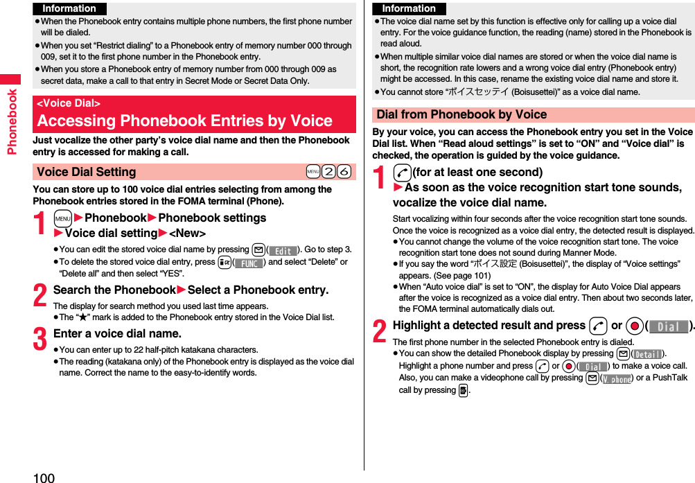 100PhonebookJust vocalize the other party’s voice dial name and then the Phonebook entry is accessed for making a call.You can store up to 100 voice dial entries selecting from among the Phonebook entries stored in the FOMA terminal (Phone).1m1Phonebook1Phonebook settings1Voice dial setting1&lt;New&gt;≥You can edit the stored voice dial name by pressing l( ). Go to step 3.≥To delete the stored voice dial entry, press i( ) and select “Delete” or “Delete all” and then select “YES”.2Search the Phonebook1Select a Phonebook entry.The display for search method you used last time appears.≥The “★” mark is added to the Phonebook entry stored in the Voice Dial list.3Enter a voice dial name.≥You can enter up to 22 half-pitch katakana characters.≥The reading (katakana only) of the Phonebook entry is displayed as the voice dial name. Correct the name to the easy-to-identify words.Information≥When the Phonebook entry contains multiple phone numbers, the first phone number will be dialed.≥When you set “Restrict dialing” to a Phonebook entry of memory number 000 through 009, set it to the first phone number in the Phonebook entry.≥When you store a Phonebook entry of memory number from 000 through 009 as secret data, make a call to that entry in Secret Mode or Secret Data Only.&lt;Voice Dial&gt;Accessing Phonebook Entries by Voice+m-2-6Voice Dial SettingBy your voice, you can access the Phonebook entry you set in the Voice Dial list. When “Read aloud settings” is set to “ON” and “Voice dial” is checked, the operation is guided by the voice guidance.1d(for at least one second)1As soon as the voice recognition start tone sounds, vocalize the voice dial name.Start vocalizing within four seconds after the voice recognition start tone sounds.Once the voice is recognized as a voice dial entry, the detected result is displayed.≥You cannot change the volume of the voice recognition start tone. The voice recognition start tone does not sound during Manner Mode.≥If you say the word “ボイス設定 (Boisusettei)”, the display of “Voice settings” appears. (See page 101)≥When “Auto voice dial” is set to “ON”, the display for Auto Voice Dial appears after the voice is recognized as a voice dial entry. Then about two seconds later, the FOMA terminal automatically dials out.2Highlight a detected result and press d or Oo().The first phone number in the selected Phonebook entry is dialed.≥You can show the detailed Phonebook display by pressing l(). Highlight a phone number and press d or Oo( ) to make a voice call. Also, you can make a videophone call by pressing l( ) or a PushTalk call by pressing p.Information≥The voice dial name set by this function is effective only for calling up a voice dial entry. For the voice guidance function, the reading (name) stored in the Phonebook is read aloud.≥When multiple similar voice dial names are stored or when the voice dial name is short, the recognition rate lowers and a wrong voice dial entry (Phonebook entry) might be accessed. In this case, rename the existing voice dial name and store it.≥You cannot store “ボイスセッテイ (Boisusettei)” as a voice dial name.Dial from Phonebook by Voice