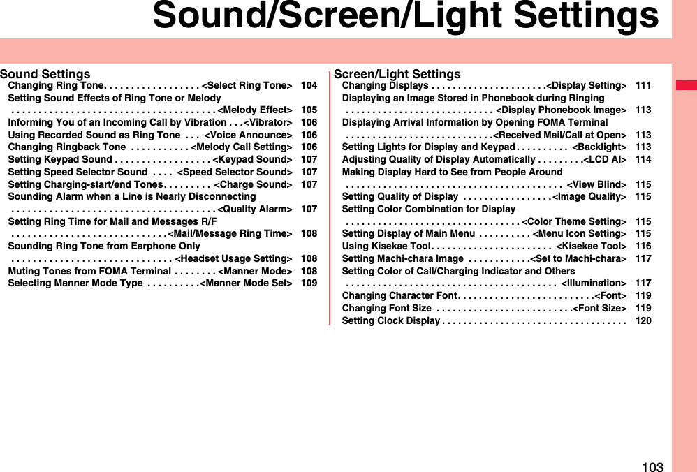 103Sound/Screen/Light SettingsSound SettingsChanging Ring Tone. . . . . . . . . . . . . . . . . . &lt;Select Ring Tone&gt; 104Setting Sound Effects of Ring Tone or Melody . . . . . . . . . . . . . . . . . . . . . . . . . . . . . . . . . . . . . . &lt;Melody Effect&gt; 105Informing You of an Incoming Call by Vibration . . .&lt;Vibrator&gt; 106Using Recorded Sound as Ring Tone  . . .  &lt;Voice Announce&gt; 106Changing Ringback Tone  . . . . . . . . . . . &lt;Melody Call Setting&gt; 106Setting Keypad Sound . . . . . . . . . . . . . . . . . . &lt;Keypad Sound&gt; 107Setting Speed Selector Sound  . . . .  &lt;Speed Selector Sound&gt; 107Setting Charging-start/end Tones. . . . . . . . .  &lt;Charge Sound&gt; 107Sounding Alarm when a Line is Nearly Disconnecting . . . . . . . . . . . . . . . . . . . . . . . . . . . . . . . . . . . . . . &lt;Quality Alarm&gt; 107Setting Ring Time for Mail and Messages R/F . . . . . . . . . . . . . . . . . . . . . . . . . . . . . &lt;Mail/Message Ring Time&gt; 108Sounding Ring Tone from Earphone Only . . . . . . . . . . . . . . . . . . . . . . . . . . . . . . &lt;Headset Usage Setting&gt; 108Muting Tones from FOMA Terminal . . . . . . . . &lt;Manner Mode&gt; 108Selecting Manner Mode Type  . . . . . . . . . .&lt;Manner Mode Set&gt; 109Screen/Light SettingsChanging Displays . . . . . . . . . . . . . . . . . . . . . .&lt;Display Setting&gt; 111Displaying an Image Stored in Phonebook during Ringing . . . . . . . . . . . . . . . . . . . . . . . . . . . . &lt;Display Phonebook Image&gt; 113Displaying Arrival Information by Opening FOMA Terminal . . . . . . . . . . . . . . . . . . . . . . . . . . . .&lt;Received Mail/Call at Open&gt; 113Setting Lights for Display and Keypad . . . . . . . . . .  &lt;Backlight&gt; 113Adjusting Quality of Display Automatically . . . . . . . . .&lt;LCD AI&gt; 114Making Display Hard to See from People Around . . . . . . . . . . . . . . . . . . . . . . . . . . . . . . . . . . . . . . . . .  &lt;View Blind&gt; 115Setting Quality of Display  . . . . . . . . . . . . . . . . .&lt;Image Quality&gt; 115Setting Color Combination for Display . . . . . . . . . . . . . . . . . . . . . . . . . . . . . . . . . &lt;Color Theme Setting&gt; 115Setting Display of Main Menu  . . . . . . . . . . &lt;Menu Icon Setting&gt; 115Using Kisekae Tool. . . . . . . . . . . . . . . . . . . . . . .  &lt;Kisekae Tool&gt; 116Setting Machi-chara Image  . . . . . . . . . . . .&lt;Set to Machi-chara&gt; 117Setting Color of Call/Charging Indicator and Others . . . . . . . . . . . . . . . . . . . . . . . . . . . . . . . . . . . . . . . .  &lt;Illumination&gt; 117Changing Character Font. . . . . . . . . . . . . . . . . . . . . . . . . .&lt;Font&gt; 119Changing Font Size  . . . . . . . . . . . . . . . . . . . . . . . . . .&lt;Font Size&gt; 119Setting Clock Display . . . . . . . . . . . . . . . . . . . . . . . . . . . . . . . . . . . 120