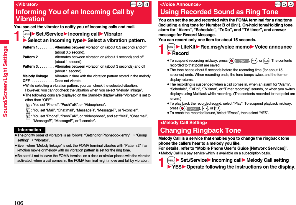 106Sound/Screen/Light SettingsYou can set the vibrator to notify you of incoming calls and mail.1m1Set./Service1Incoming call1Vibrator1Select an incoming type1Select a vibration pattern.Pattern 1. . . . . . . . . Alternates between vibration on (about 0.5 second) and off (about 0.5 second).Pattern 2. . . . . . . . . Alternates between vibration on (about 1 second) and off (about 1 second).Pattern 3. . . . . . . . . Alternates between vibration on (about 3 seconds) and off (about 1 second).Melody linkage  . . . Vibrates in time with the vibration pattern stored in the melody.OFF . . . . . . . . . . . . .Does not vibrate.≥While selecting a vibration pattern, you can check the selected vibration. However, you cannot check the vibration when you select “Melody linkage”.≥The following icons are displayed on the Stand-by display while “Vibrator” is set to other than “OFF”:: You set “Phone”, “PushTalk”, or “Videophone”.: You set “Mail”, “Chat mail”, “MessageR”, “MessageF”, or “i-concier”.: You set “Phone”, “PushTalk”, or “Videophone”, and set “Mail”, “Chat mail”, “MessageR”, “MessageF”, or “i-concier”.+m-5-4&lt;Vibrator&gt;Informing You of an Incoming Call by VibrationInformation≥The priority order of vibrators is as follows: “Setting for Phonebook entry” → “Group setting” → “Vibrator”.≥Even when “Melody linkage” is set, the FOMA terminal vibrates with “Pattern 2” if an i-motion movie or melody with no vibration pattern is set for the ring tone.≥Be careful not to leave the FOMA terminal on a desk or similar places with the vibrator activated; when a call comes in, the FOMA terminal might move and fall by vibration.You can set the sound recorded with the FOMA terminal for a ring tone (including a ring tone for Number B of 2in1), On-hold tone/Holding tone, alarm for “Alarm”, “Schedule”, “ToDo”, and “TV timer”, and answer message for Record Message.You can record only one item for about 15 seconds.1m1LifeKit1Rec.msg/voice memo1Voice announce1Record≥To suspend recording midway, press Oo(), h, or r. The contents recorded to that point are saved.≥The tone beeps about 5 seconds before the recording time (for about 15 seconds) ends. When recording ends, the tone beeps twice, and the former display returns.≥The recording is suspended when a call comes in, when an alarm for “Alarm”, “Schedule”, “ToDo”, “TV timer”, or “Timer recording” sounds, or when you switch displays using Multitask while recording. (The contents recorded to that point are saved.)≥To play back the recorded sound, select “Play”. To suspend playback midway, press Oo(), h, or r.≥To erase the recorded sound, select “Erase”, then select “YES”.Melody Call is a service that enables you to change the ringback tone phone the callers hear to a melody you like.For details, refer to “Mobile Phone User’s Guide [Network Services]”.≥Melody Call is a pay service which is available on a subscription basis.1m1Set./Service1Incoming call1Melody Call setting1YES1Operate following the instructions on the display.+m-5-5&lt;Voice Announce&gt;Using Recorded Sound as Ring Tone&lt;Melody Call Setting&gt;Changing Ringback Tone