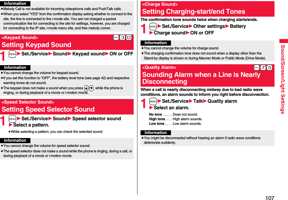 107Sound/Screen/Light Settings1m1Set./Service1Sound1Keypad sound1ON or OFF1m1Set./Service1Sound1Speed selector sound1Select a pattern.≥While selecting a pattern, you can check the selected sound.Information≥Melody Call is not available for incoming videophone calls and PushTalk calls.≥When you select “YES” from the confirmation display asking whether to connect to the site, the line is connected to the i-mode site. You are not charged a packet communication fee for connecting to the site for settings, however, you are charged for connecting to the IP site, i-mode menu site, and free melody corner.+m-3-0&lt;Keypad Sound&gt;Setting Keypad SoundInformation≥You cannot change the volume for keypad sound.≥If you set this function to “OFF”, the battery level tone (see page 42) and respective warning tones do not sound.≥The keypad does not make a sound when you press .&lt;/.&gt;, while the phone is ringing, or during playback of a movie or i-motion movie.&lt;Speed Selector Sound&gt;Setting Speed Selector SoundInformation≥You cannot change the volume for speed selector sound.≥The speed selector does not make a sound while the phone is ringing, during a call, or during playback of a movie or i-motion movie.The confirmation tone sounds twice when charging starts/ends.1m1Set./Service1Other settings1Battery1Charge sound1ON or OFFWhen a call is nearly disconnecting midway due to bad radio wave conditions, an alarm sounds to inform you right before disconnection.1m1Set./Service1Talk1Quality alarm1Select an alarm.No tone . . . . . Does not sound.High tone. . . . High alarm sounds.Low tone . . . . Low alarm sounds.&lt;Charge Sound&gt;Setting Charging-start/end TonesInformation≥You cannot change the volume for charge sound.≥The charging confirmation tone does not sound when a display other than the Stand-by display is shown or during Manner Mode or Public Mode (Drive Mode).+m-7-5&lt;Quality Alarm&gt;Sounding Alarm when a Line is Nearly DisconnectingInformation≥You might be disconnected without hearing an alarm if radio wave conditions deteriorate suddenly.