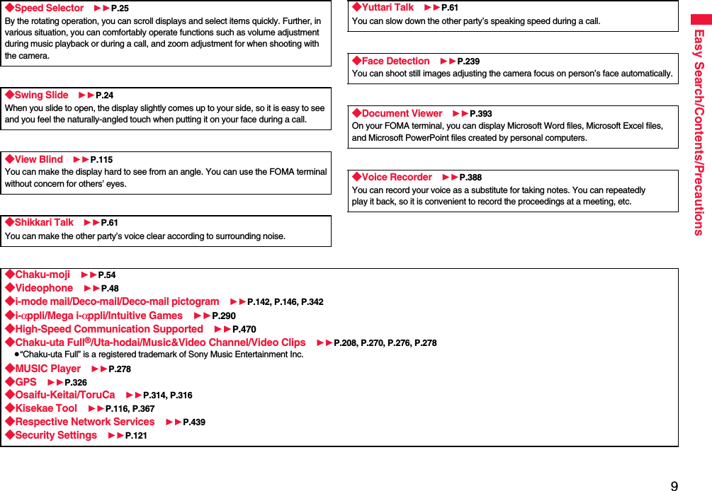 9Easy Search/Contents/Precautions◆Speed Selector 11P.25By the rotating operation, you can scroll displays and select items quickly. Further, in various situation, you can comfortably operate functions such as volume adjustment during music playback or during a call, and zoom adjustment for when shooting with the camera.◆Swing Slide 11P.24When you slide to open, the display slightly comes up to your side, so it is easy to see and you feel the naturally-angled touch when putting it on your face during a call.◆View Blind 11P.115You can make the display hard to see from an angle. You can use the FOMA terminalwithout concern for others’ eyes.◆Shikkari Talk 11P.61You can make the other party’s voice clear according to surrounding noise.◆Yuttari Talk 11P.61You can slow down the other party’s speaking speed during a call.◆Face Detection 11P.239You can shoot still images adjusting the camera focus on person’s face automatically.◆Document Viewer 11P.393On your FOMA terminal, you can display Microsoft Word files, Microsoft Excel files, and Microsoft PowerPoint files created by personal computers.◆Voice Recorder 11P.388You can record your voice as a substitute for taking notes. You can repeatedlyplay it back, so it is convenient to record the proceedings at a meeting, etc.◆Chaku-moji 11P.54◆Videophone 11P.48◆i-mode mail/Deco-mail/Deco-mail pictogram 11P.142, P.146, P.342◆i-αppli/Mega i-αppli/Intuitive Games 11P.290◆High-Speed Communication Supported 11P.470◆Chaku-uta Full®/Uta-hodai/Music&amp;Video Channel/Video Clips 11P.208, P.270, P.276, P.278≥“Chaku-uta Full” is a registered trademark of Sony Music Entertainment Inc.◆MUSIC Player 11P.278◆GPS 11P.326◆Osaifu-Keitai/ToruCa 11P.314, P.316◆Kisekae Tool 11P.116, P.367◆Respective Network Services 11P.439◆Security Settings 11P.121