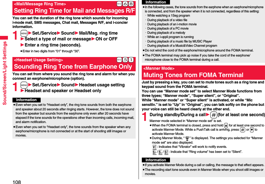 108Sound/Screen/Light SettingsYou can set the duration of the ring tone which sounds for incoming i-mode mail, SMS messages, Chat mail, Messages R/F, and i-concier information.1m1Set./Service1Sound1Mail/Msg. ring time1Select a type of mail or message1ON or OFF1Enter a ring time (seconds).≥Enter in two digits from “01” through “30”.You can set from where you sound the ring tone and alarm for when you connect an earphone/microphone (option).1m1Set./Service1Sound1Headset usage setting1Headset and speaker or Headset only+m-6-8&lt;Mail/Message Ring Time&gt;Setting Ring Time for Mail and Messages R/F+m-5-1&lt;Headset Usage Setting&gt;Sounding Ring Tone from Earphone OnlyInformation≥Even when you set to “Headset only”, the ring tone sounds from both the earphone and speaker about 20 seconds after ringing starts. However, the tone does not sound from the speaker but sounds from the earphone only even after 20 seconds have elapsed if the tone sounds for the operations other than incoming calls, incoming mail, and alarm notification.≥Even when you set to “Headset only”, the tone sounds from the speaker when any earphone/microphone is not connected or at the start of shooting still images or movies.Just by pressing a key, you can set to mute tones such as a ring tone and keypad sound from the FOMA terminal.You can use “Manner mode set” to select Manner Mode functions from three types; “Manner mode”, “Super silent”, or “Original”.While “Manner mode” or “Super silent” is activated, or while “Mic sensitiv.” is set to “Up” in “Original”, you can talk softly on the phone but your voice can still be heard clearly at the other end.1During standby/During a call1s(for at least one second)Manner mode selected in “Manner mode set” is set.≥When the FOMA terminal is closed, press and hold &lt; for at least one second to activate Manner Mode. While a PushTalk call is arriving, press s or &gt; to activate Manner Mode.≥During Manner Mode, “ ” is displayed. The settings you selected for “Manner mode set” are also displayed.: Indicates that “Vibrator” will work to notify events./ / : Indicate that “Ring volume” has been set to “Silent”.≥In the following cases, the tone sounds from the earphone when an earphone/microphone is connected, and from the speaker when it is not connected, regardless of this setting:・While watching a 1Seg program・During playback of a video file・During playback of an i-motion movie・During playback of a PC movie・During playback of a melody・While an i-αppli program is running・During playback of a music file by MUSIC Player・During playback of a Music&amp;Video Channel program≥Do not wind the cord of the earphone/microphone around the FOMA terminal.≥The FOMA terminal may pick up noise if you take the cord of the earphone/microphone close to the FOMA terminal during a call.&lt;Manner Mode&gt;Muting Tones from FOMA TerminalInformationInformation≥If you activate Manner Mode during a call or calling, the message to that effect appears.≥The recording start tone sounds even in Manner Mode when you shoot still images or movies.