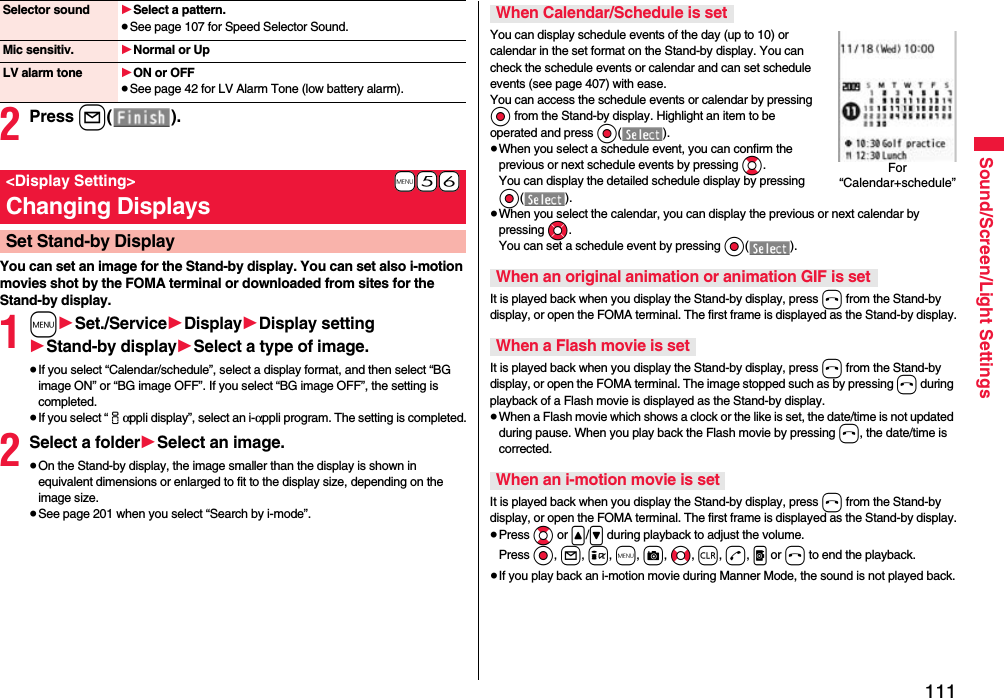 111Sound/Screen/Light Settings2Press l().You can set an image for the Stand-by display. You can set also i-motion movies shot by the FOMA terminal or downloaded from sites for the Stand-by display.1m1Set./Service1Display1Display setting1Stand-by display1Select a type of image.≥If you select “Calendar/schedule”, select a display format, and then select “BG image ON” or “BG image OFF”. If you select “BG image OFF”, the setting is completed.≥If you select “iαppli display”, select an i-αppli program. The setting is completed.2Select a folder1Select an image.≥On the Stand-by display, the image smaller than the display is shown in equivalent dimensions or enlarged to fit to the display size, depending on the image size.≥See page 201 when you select “Search by i-mode”.Selector sound 1Select a pattern.≥See page 107 for Speed Selector Sound.Mic sensitiv. 1Normal or UpLV alarm tone 1ON or OFF≥See page 42 for LV Alarm Tone (low battery alarm).+m-5-6&lt;Display Setting&gt;Changing DisplaysSet Stand-by DisplayYou can display schedule events of the day (up to 10) or calendar in the set format on the Stand-by display. You can check the schedule events or calendar and can set schedule events (see page 407) with ease. You can access the schedule events or calendar by pressing Oo from the Stand-by display. Highlight an item to be operated and press Oo().≥When you select a schedule event, you can confirm the previous or next schedule events by pressing Bo. You can display the detailed schedule display by pressing Oo().≥When you select the calendar, you can display the previous or next calendar by pressing Mo. You can set a schedule event by pressing Oo().It is played back when you display the Stand-by display, press h from the Stand-by display, or open the FOMA terminal. The first frame is displayed as the Stand-by display.It is played back when you display the Stand-by display, press h from the Stand-by display, or open the FOMA terminal. The image stopped such as by pressing h during playback of a Flash movie is displayed as the Stand-by display.≥When a Flash movie which shows a clock or the like is set, the date/time is not updated during pause. When you play back the Flash movie by pressing h, the date/time is corrected.It is played back when you display the Stand-by display, press h from the Stand-by display, or open the FOMA terminal. The first frame is displayed as the Stand-by display.≥Press Bo or &lt;/&gt; during playback to adjust the volume. Press Oo, l, i, m, c, No, r, d, p or h to end the playback. ≥If you play back an i-motion movie during Manner Mode, the sound is not played back.When Calendar/Schedule is setWhen an original animation or animation GIF is setWhen a Flash movie is setWhen an i-motion movie is setFor “Calendar+schedule”