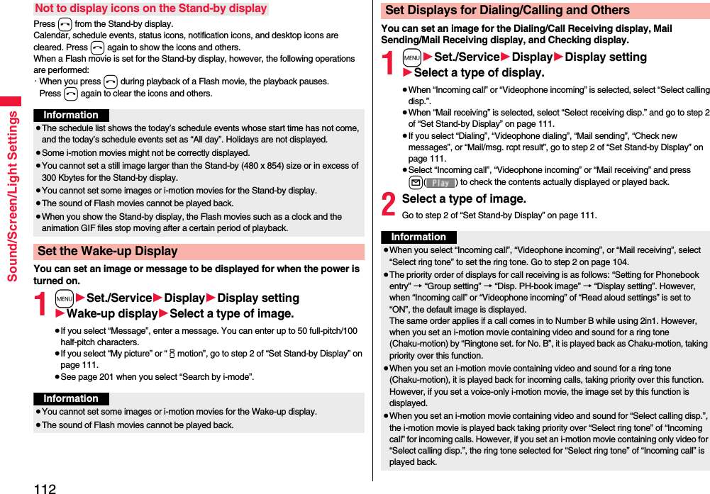 112Sound/Screen/Light SettingsPress h from the Stand-by display.Calendar, schedule events, status icons, notification icons, and desktop icons are cleared. Press h again to show the icons and others. When a Flash movie is set for the Stand-by display, however, the following operations are performed:・When you press h during playback of a Flash movie, the playback pauses. Press h again to clear the icons and others.You can set an image or message to be displayed for when the power is turned on.1m1Set./Service1Display1Display setting1Wake-up display1Select a type of image.≥If you select “Message”, enter a message. You can enter up to 50 full-pitch/100 half-pitch characters.≥If you select “My picture” or “imotion”, go to step 2 of “Set Stand-by Display” on page 111.≥See page 201 when you select “Search by i-mode”.Not to display icons on the Stand-by displayInformation≥The schedule list shows the today’s schedule events whose start time has not come, and the today’s schedule events set as “All day”. Holidays are not displayed.≥Some i-motion movies might not be correctly displayed.≥You cannot set a still image larger than the Stand-by (480 x 854) size or in excess of 300 Kbytes for the Stand-by display. ≥You cannot set some images or i-motion movies for the Stand-by display. ≥The sound of Flash movies cannot be played back.≥When you show the Stand-by display, the Flash movies such as a clock and the animation GIF files stop moving after a certain period of playback.Set the Wake-up DisplayInformation≥You cannot set some images or i-motion movies for the Wake-up display.≥The sound of Flash movies cannot be played back. You can set an image for the Dialing/Call Receiving display, Mail Sending/Mail Receiving display, and Checking display.1m1Set./Service1Display1Display setting1Select a type of display.≥When “Incoming call” or “Videophone incoming” is selected, select “Select calling disp.”.≥When “Mail receiving” is selected, select “Select receiving disp.” and go to step 2 of “Set Stand-by Display” on page 111.≥If you select “Dialing”, “Videophone dialing”, “Mail sending”, “Check new messages”, or “Mail/msg. rcpt result”, go to step 2 of “Set Stand-by Display” on page 111.≥Select “Incoming call”, “Videophone incoming” or “Mail receiving” and press l( ) to check the contents actually displayed or played back.2Select a type of image.Go to step 2 of “Set Stand-by Display” on page 111.Set Displays for Dialing/Calling and OthersInformation≥When you select “Incoming call”, “Videophone incoming”, or “Mail receiving”, select “Select ring tone” to set the ring tone. Go to step 2 on page 104.≥The priority order of displays for call receiving is as follows: “Setting for Phonebook entry” → “Group setting” → “Disp. PH-book image” → “Display setting”. However, when “Incoming call” or “Videophone incoming” of “Read aloud settings” is set to “ON”, the default image is displayed.The same order applies if a call comes in to Number B while using 2in1. However, when you set an i-motion movie containing video and sound for a ring tone (Chaku-motion) by “Ringtone set. for No. B”, it is played back as Chaku-motion, taking priority over this function.≥When you set an i-motion movie containing video and sound for a ring tone (Chaku-motion), it is played back for incoming calls, taking priority over this function. However, if you set a voice-only i-motion movie, the image set by this function is displayed.≥When you set an i-motion movie containing video and sound for “Select calling disp.”, the i-motion movie is played back taking priority over “Select ring tone” of “Incoming call” for incoming calls. However, if you set an i-motion movie containing only video for “Select calling disp.”, the ring tone selected for “Select ring tone” of “Incoming call” is played back.