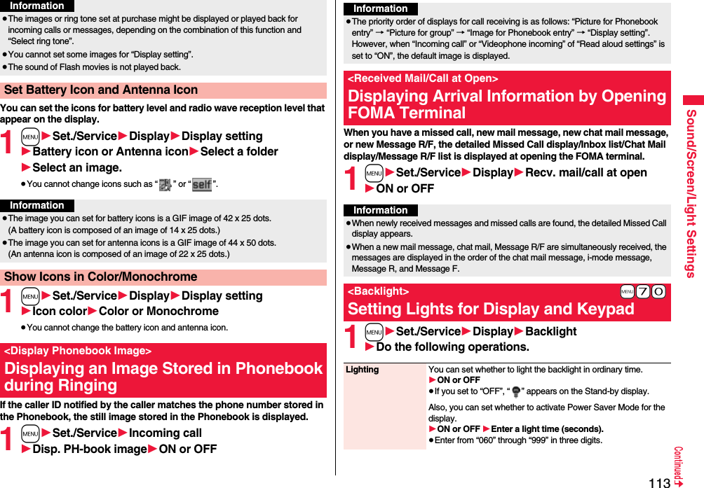 113Sound/Screen/Light SettingsYou can set the icons for battery level and radio wave reception level that appear on the display.1m1Set./Service1Display1Display setting1Battery icon or Antenna icon1Select a folder1Select an image.≥You cannot change icons such as “ ” or “ ”.1m1Set./Service1Display1Display setting1Icon color1Color or Monochrome≥You cannot change the battery icon and antenna icon.If the caller ID notified by the caller matches the phone number stored in the Phonebook, the still image stored in the Phonebook is displayed.1m1Set./Service1Incoming call1Disp. PH-book image1ON or OFF≥The images or ring tone set at purchase might be displayed or played back for incoming calls or messages, depending on the combination of this function and “Select ring tone”.≥You cannot set some images for “Display setting”.≥The sound of Flash movies is not played back.Set Battery Icon and Antenna IconInformationInformation≥The image you can set for battery icons is a GIF image of 42 x 25 dots. (A battery icon is composed of an image of 14 x 25 dots.)≥The image you can set for antenna icons is a GIF image of 44 x 50 dots. (An antenna icon is composed of an image of 22 x 25 dots.)Show Icons in Color/Monochrome&lt;Display Phonebook Image&gt;Displaying an Image Stored in Phonebook during RingingWhen you have a missed call, new mail message, new chat mail message, or new Message R/F, the detailed Missed Call display/Inbox list/Chat Mail display/Message R/F list is displayed at opening the FOMA terminal.1m1Set./Service1Display1Recv. mail/call at open1ON or OFF1m1Set./Service1Display1Backlight1Do the following operations.Information≥The priority order of displays for call receiving is as follows: “Picture for Phonebook entry” → “Picture for group” → “Image for Phonebook entry” → “Display setting”. However, when “Incoming call” or “Videophone incoming” of “Read aloud settings” is set to “ON”, the default image is displayed.&lt;Received Mail/Call at Open&gt;Displaying Arrival Information by Opening FOMA TerminalInformation≥When newly received messages and missed calls are found, the detailed Missed Call display appears.≥When a new mail message, chat mail, Message R/F are simultaneously received, the messages are displayed in the order of the chat mail message, i-mode message, Message R, and Message F.+m-7-0&lt;Backlight&gt;Setting Lights for Display and KeypadLighting You can set whether to light the backlight in ordinary time. 1ON or OFF≥If you set to “OFF”, “ ” appears on the Stand-by display.Also, you can set whether to activate Power Saver Mode for the display.1ON or OFF 1Enter a light time (seconds).≥Enter from “060” through “999” in three digits.