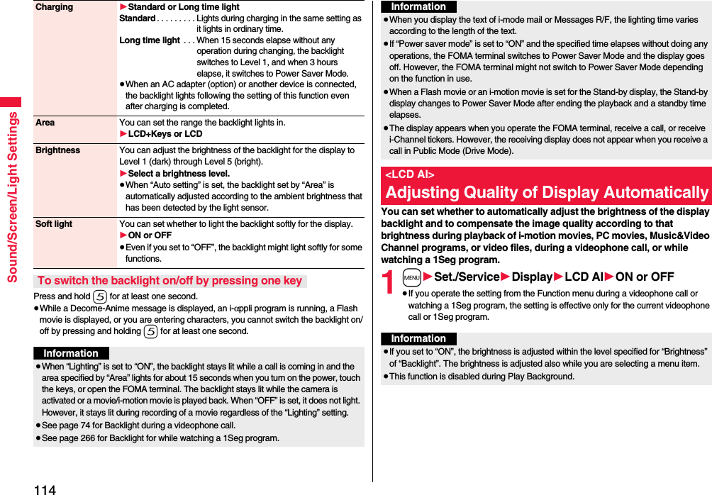 114Sound/Screen/Light SettingsPress and hold 5 for at least one second.≥While a Decome-Anime message is displayed, an i-αppli program is running, a Flash movie is displayed, or you are entering characters, you cannot switch the backlight on/off by pressing and holding 5 for at least one second.Charging 1Standard or Long time lightStandard. . . . . . . . . Lights during charging in the same setting as it lights in ordinary time.Long time light . . . When 15 seconds elapse without any operation during changing, the backlight switches to Level 1, and when 3 hours elapse, it switches to Power Saver Mode.≥When an AC adapter (option) or another device is connected, the backlight lights following the setting of this function even after charging is completed.Area You can set the range the backlight lights in.1LCD+Keys or LCDBrightness You can adjust the brightness of the backlight for the display to Level 1 (dark) through Level 5 (bright).1Select a brightness level.≥When “Auto setting” is set, the backlight set by “Area” is automatically adjusted according to the ambient brightness that has been detected by the light sensor.Soft light You can set whether to light the backlight softly for the display.1ON or OFF≥Even if you set to “OFF”, the backlight might light softly for some functions.To switch the backlight on/off by pressing one keyInformation≥When “Lighting” is set to “ON”, the backlight stays lit while a call is coming in and the area specified by “Area” lights for about 15 seconds when you turn on the power, touch the keys, or open the FOMA terminal. The backlight stays lit while the camera is activated or a movie/i-motion movie is played back. When “OFF” is set, it does not light. However, it stays lit during recording of a movie regardless of the “Lighting” setting.≥See page 74 for Backlight during a videophone call.≥See page 266 for Backlight for while watching a 1Seg program.You can set whether to automatically adjust the brightness of the display backlight and to compensate the image quality according to that brightness during playback of i-motion movies, PC movies, Music&amp;Video Channel programs, or video files, during a videophone call, or while watching a 1Seg program.1m1Set./Service1Display1LCD AI1ON or OFF≥If you operate the setting from the Function menu during a videophone call or watching a 1Seg program, the setting is effective only for the current videophone call or 1Seg program.≥When you display the text of i-mode mail or Messages R/F, the lighting time varies according to the length of the text.≥If “Power saver mode” is set to “ON” and the specified time elapses without doing any operations, the FOMA terminal switches to Power Saver Mode and the display goes off. However, the FOMA terminal might not switch to Power Saver Mode depending on the function in use.≥When a Flash movie or an i-motion movie is set for the Stand-by display, the Stand-by display changes to Power Saver Mode after ending the playback and a standby time elapses.≥The display appears when you operate the FOMA terminal, receive a call, or receive i-Channel tickers. However, the receiving display does not appear when you receive a call in Public Mode (Drive Mode). &lt;LCD AI&gt;Adjusting Quality of Display AutomaticallyInformationInformation≥If you set to “ON”, the brightness is adjusted within the level specified for “Brightness” of “Backlight”. The brightness is adjusted also while you are selecting a menu item.≥This function is disabled during Play Background.