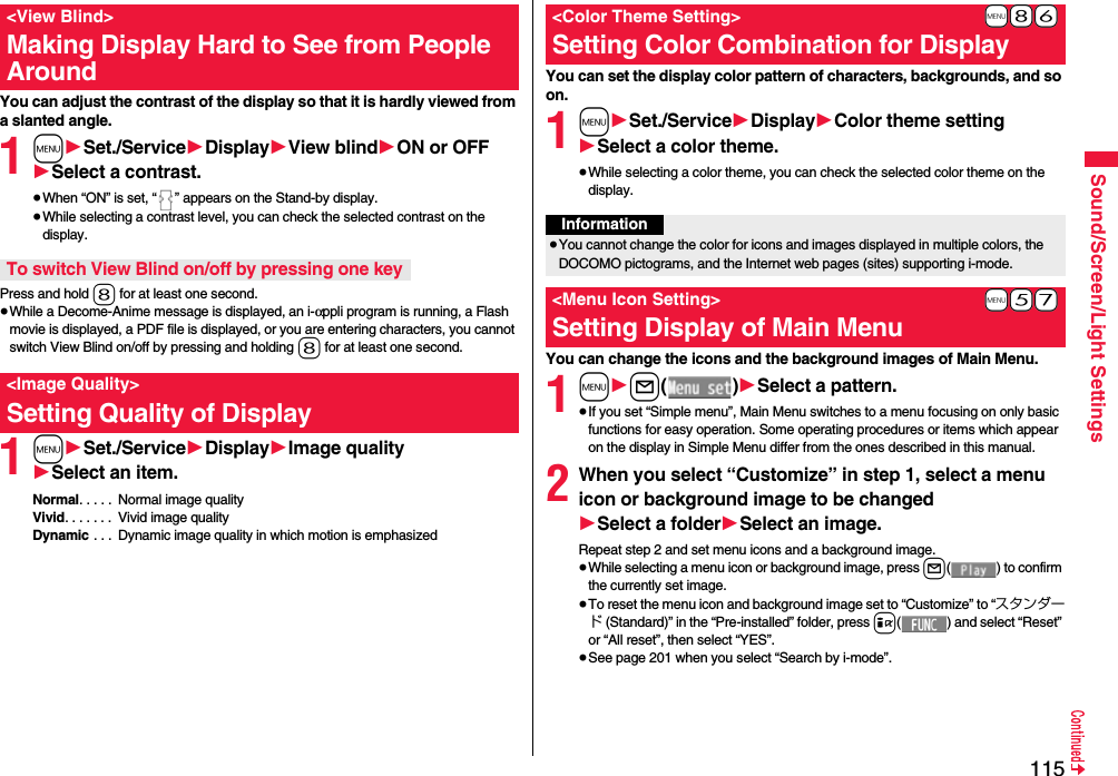 115Sound/Screen/Light SettingsYou can adjust the contrast of the display so that it is hardly viewed from a slanted angle.1m1Set./Service1Display1View blind1ON or OFF1Select a contrast.≥When “ON” is set, “ ” appears on the Stand-by display.≥While selecting a contrast level, you can check the selected contrast on the display.Press and hold 8 for at least one second.≥While a Decome-Anime message is displayed, an i-αppli program is running, a Flash movie is displayed, a PDF file is displayed, or you are entering characters, you cannot switch View Blind on/off by pressing and holding 8 for at least one second.1m1Set./Service1Display1Image quality1Select an item.Normal. . . . .  Normal image qualityVivid. . . . . . .  Vivid image qualityDynamic . . .  Dynamic image quality in which motion is emphasized&lt;View Blind&gt;Making Display Hard to See from People AroundTo switch View Blind on/off by pressing one key&lt;Image Quality&gt;Setting Quality of DisplayYou can set the display color pattern of characters, backgrounds, and so on.1m1Set./Service1Display1Color theme setting1Select a color theme.≥While selecting a color theme, you can check the selected color theme on the display.You can change the icons and the background images of Main Menu.1m1l()1Select a pattern.≥If you set “Simple menu”, Main Menu switches to a menu focusing on only basic functions for easy operation. Some operating procedures or items which appear on the display in Simple Menu differ from the ones described in this manual.2When you select “Customize” in step 1, select a menu icon or background image to be changed1Select a folder1Select an image.Repeat step 2 and set menu icons and a background image.≥While selecting a menu icon or background image, press l( ) to confirm the currently set image.≥To reset the menu icon and background image set to “Customize” to “スタンダード (Standard)” in the “Pre-installed” folder, press i( ) and select “Reset” or “All reset”, then select “YES”.≥See page 201 when you select “Search by i-mode”.+m-8-6&lt;Color Theme Setting&gt;Setting Color Combination for DisplayInformation≥You cannot change the color for icons and images displayed in multiple colors, the DOCOMO pictograms, and the Internet web pages (sites) supporting i-mode.+m-5-7&lt;Menu Icon Setting&gt;Setting Display of Main Menu