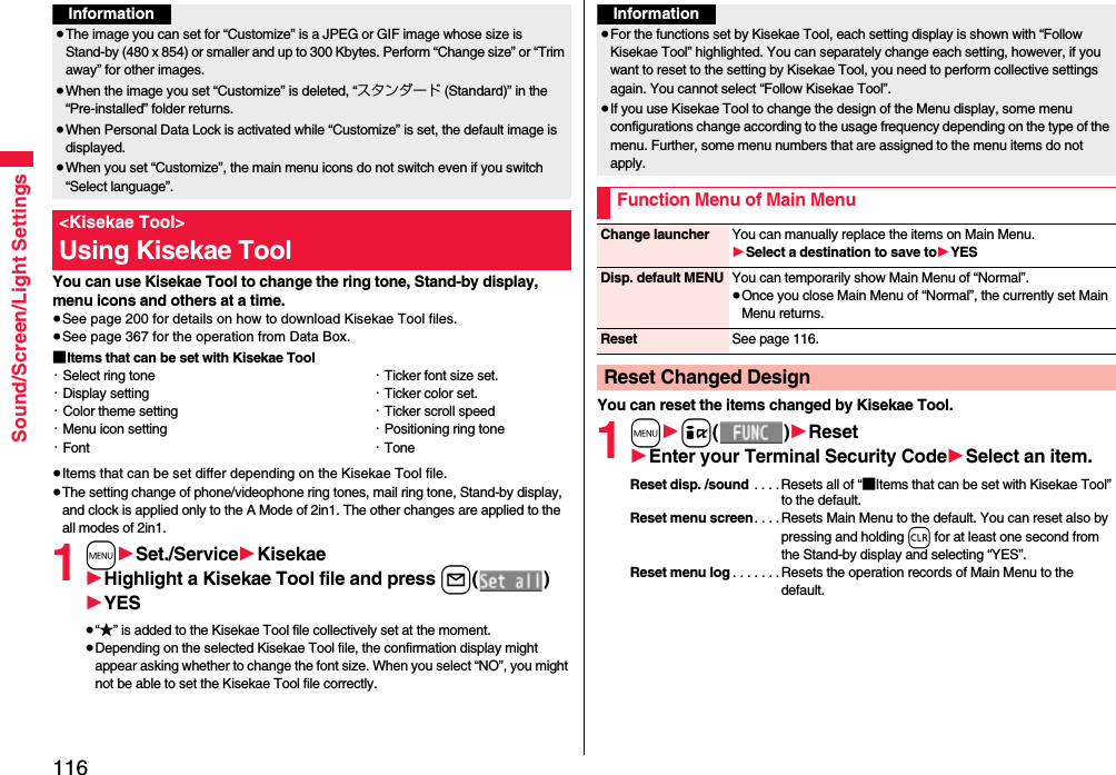 116Sound/Screen/Light SettingsYou can use Kisekae Tool to change the ring tone, Stand-by display, menu icons and others at a time.≥See page 200 for details on how to download Kisekae Tool files.≥See page 367 for the operation from Data Box.■Items that can be set with Kisekae Tool≥Items that can be set differ depending on the Kisekae Tool file.≥The setting change of phone/videophone ring tones, mail ring tone, Stand-by display, and clock is applied only to the A Mode of 2in1. The other changes are applied to the all modes of 2in1.1m1Set./Service1Kisekae1Highlight a Kisekae Tool file and press l()1YES≥“★” is added to the Kisekae Tool file collectively set at the moment.≥Depending on the selected Kisekae Tool file, the confirmation display might appear asking whether to change the font size. When you select “NO”, you might not be able to set the Kisekae Tool file correctly.Information≥The image you can set for “Customize” is a JPEG or GIF image whose size is Stand-by (480 x 854) or smaller and up to 300 Kbytes. Perform “Change size” or “Trim away” for other images.≥When the image you set “Customize” is deleted, “スタンダード (Standard)” in the “Pre-installed” folder returns.≥When Personal Data Lock is activated while “Customize” is set, the default image is displayed.≥When you set “Customize”, the main menu icons do not switch even if you switch “Select language”.&lt;Kisekae Tool&gt;Using Kisekae Tool・Select ring tone・Display setting・Color theme setting・Menu icon setting・Font・Ticker font size set.・Ticker color set.・Ticker scroll speed・Positioning ring tone・ToneYou can reset the items changed by Kisekae Tool.1m1i()1Reset1Enter your Terminal Security Code1Select an item.Reset disp. /sound  . . . . Resets all of “■Items that can be set with Kisekae Tool” to the default.Reset menu screen. . . . Resets Main Menu to the default. You can reset also by pressing and holding r for at least one second from the Stand-by display and selecting “YES”.Reset menu log . . . . . . .Resets the operation records of Main Menu to the default.Information≥For the functions set by Kisekae Tool, each setting display is shown with “Follow Kisekae Tool” highlighted. You can separately change each setting, however, if you want to reset to the setting by Kisekae Tool, you need to perform collective settings again. You cannot select “Follow Kisekae Tool”.≥If you use Kisekae Tool to change the design of the Menu display, some menu configurations change according to the usage frequency depending on the type of the menu. Further, some menu numbers that are assigned to the menu items do not apply.Function Menu of Main MenuChange launcher You can manually replace the items on Main Menu.1Select a destination to save to1YESDisp. default MENU You can temporarily show Main Menu of “Normal”.≥Once you close Main Menu of “Normal”, the currently set Main Menu returns.Reset See page 116.Reset Changed Design