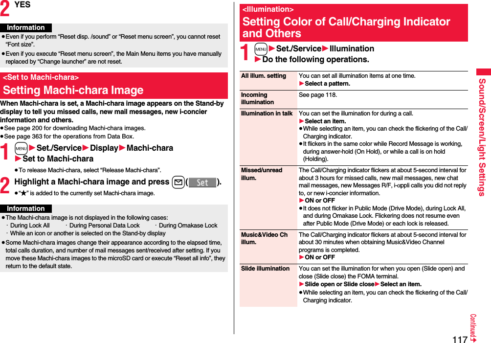 117Sound/Screen/Light Settings2YESWhen Machi-chara is set, a Machi-chara image appears on the Stand-by display to tell you missed calls, new mail messages, new i-concier information and others.≥See page 200 for downloading Machi-chara images.≥See page 363 for the operations from Data Box.1m1Set./Service1Display1Machi-chara1Set to Machi-chara≥To release Machi-chara, select “Release Machi-chara”.2Highlight a Machi-chara image and press l().≥“★” is added to the currently set Machi-chara image.Information≥Even if you perform “Reset disp. /sound” or “Reset menu screen”, you cannot reset “Font size”.≥Even if you execute “Reset menu screen”, the Main Menu items you have manually replaced by “Change launcher” are not reset.&lt;Set to Machi-chara&gt;Setting Machi-chara ImageInformation≥The Machi-chara image is not displayed in the following cases:・During Lock All ・During Personal Data Lock ・During Omakase Lock・While an icon or another is selected on the Stand-by display≥Some Machi-chara images change their appearance according to the elapsed time, total calls duration, and number of mail messages sent/received after setting. If you move these Machi-chara images to the microSD card or execute “Reset all info”, they return to the default state.1m1Set./Service1Illumination1Do the following operations.&lt;Illumination&gt;Setting Color of Call/Charging Indicator and OthersAll illum. setting You can set all illumination items at one time.1Select a pattern.Incoming illuminationSee page 118.Illumination in talk You can set the illumination for during a call.1Select an item.≥While selecting an item, you can check the flickering of the Call/Charging indicator.≥It flickers in the same color while Record Message is working, during answer-hold (On Hold), or while a call is on hold (Holding).Missed/unread illum.The Call/Charging indicator flickers at about 5-second interval for about 3 hours for missed calls, new mail messages, new chat mail messages, new Messages R/F, i-αppli calls you did not reply to, or new i-concier information.1ON or OFF≥It does not flicker in Public Mode (Drive Mode), during Lock All, and during Omakase Lock. Flickering does not resume even after Public Mode (Drive Mode) or each lock is released.Music&amp;Video Ch illum.The Call/Charging indicator flickers at about 5-second interval for about 30 minutes when obtaining Music&amp;Video Channel programs is completed.1ON or OFFSlide illumination You can set the illumination for when you open (Slide open) and close (Slide close) the FOMA terminal.1Slide open or Slide close1Select an item.≥While selecting an item, you can check the flickering of the Call/Charging indicator.