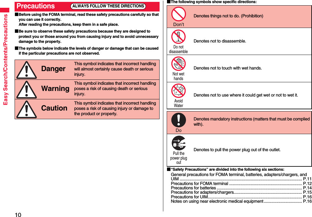 10Easy Search/Contents/Precautions■Before using the FOMA terminal, read these safety precautions carefully so that you can use it correctly.After reading the precautions, keep them in a safe place.■Be sure to observe these safety precautions because they are designed to protect you or those around you from causing injury and to avoid unnecessary damage to the property.■The symbols below indicate the levels of danger or damage that can be caused if the particular precautions are not observed.Precautions Danger This symbol indicates that incorrect handling will almost certainly cause death or serious injury. Warning This symbol indicates that incorrect handling poses a risk of causing death or serious injury. Caution This symbol indicates that incorrect handling poses a risk of causing injury or damage to the product or property.ALWAYS FOLLOW THESE DIRECTIONS■The following symbols show specific directions:■“Safety Precautions” are divided into the following six sections:General precautions for FOMA terminal, batteries, adapters/chargers, and UIM ............................................................................................................. P.11Precautions for FOMA terminal ................................................................. P.12Precautions for batteries ............................................................................ P.14Precautions for adapters/chargers............................................................. P.15Precautions for UIM.................................................................................... P.16Notes on using near electronic medical equipment .................................. P.16Denotes things not to do. (Prohibition) Denotes not to disassemble. Denotes not to touch with wet hands.Denotes not to use where it could get wet or not to wet it. Denotes mandatory instructions (matters that must be complied with). Denotes to pull the power plug out of the outlet.Don’t Do not disassemble Not wet hands Avoid Water Do Pull the power plug out 