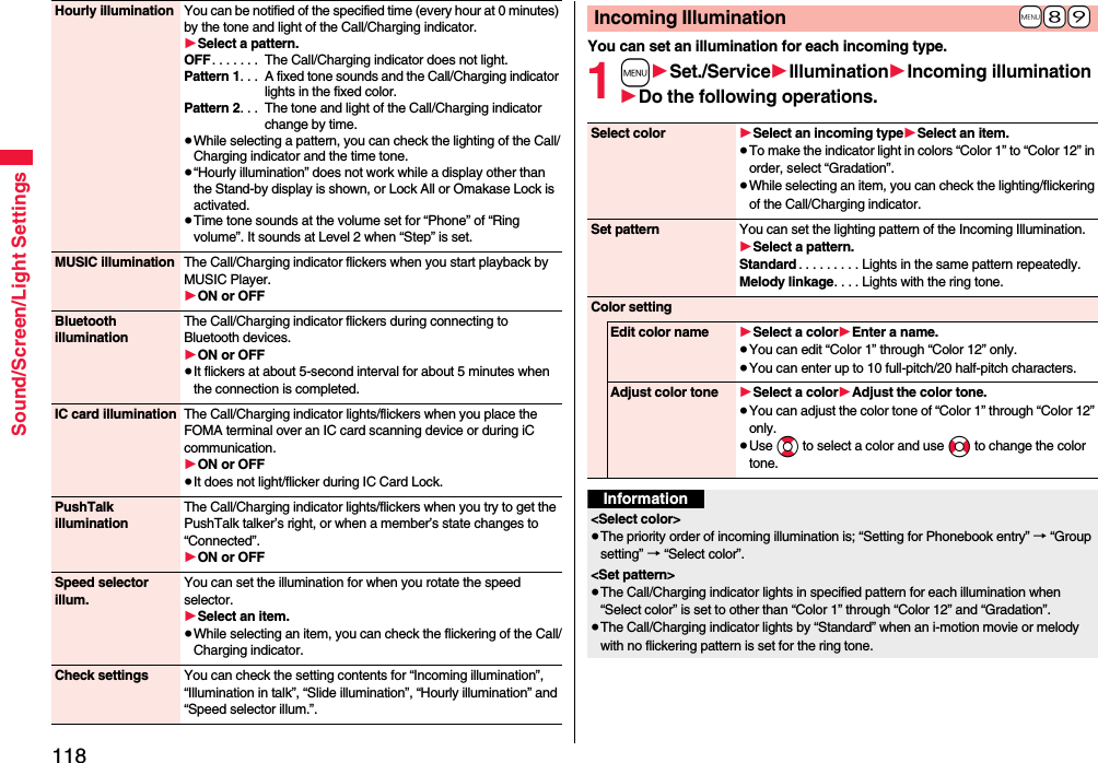 118Sound/Screen/Light SettingsHourly illumination You can be notified of the specified time (every hour at 0 minutes) by the tone and light of the Call/Charging indicator.1Select a pattern.OFF. . . . . . .  The Call/Charging indicator does not light.Pattern 1. . .  A fixed tone sounds and the Call/Charging indicator lights in the fixed color.Pattern 2. . .  The tone and light of the Call/Charging indicator change by time.≥While selecting a pattern, you can check the lighting of the Call/Charging indicator and the time tone.≥“Hourly illumination” does not work while a display other than the Stand-by display is shown, or Lock All or Omakase Lock is activated.≥Time tone sounds at the volume set for “Phone” of “Ring volume”. It sounds at Level 2 when “Step” is set.MUSIC illumination The Call/Charging indicator flickers when you start playback by MUSIC Player.1ON or OFFBluetooth illuminationThe Call/Charging indicator flickers during connecting to Bluetooth devices.1ON or OFF≥It flickers at about 5-second interval for about 5 minutes when the connection is completed.IC card illumination The Call/Charging indicator lights/flickers when you place the FOMA terminal over an IC card scanning device or during iC communication.1ON or OFF≥It does not light/flicker during IC Card Lock.PushTalk illuminationThe Call/Charging indicator lights/flickers when you try to get the PushTalk talker’s right, or when a member’s state changes to “Connected”.1ON or OFFSpeed selector illum.You can set the illumination for when you rotate the speed selector.1Select an item.≥While selecting an item, you can check the flickering of the Call/Charging indicator.Check settings You can check the setting contents for “Incoming illumination”, “Illumination in talk”, “Slide illumination”, “Hourly illumination” and “Speed selector illum.”.You can set an illumination for each incoming type.1m1Set./Service1Illumination1Incoming illumination1Do the following operations.+m-8-9Incoming IlluminationSelect color 1Select an incoming type1Select an item.≥To make the indicator light in colors “Color 1” to “Color 12” in order, select “Gradation”.≥While selecting an item, you can check the lighting/flickering of the Call/Charging indicator.Set pattern You can set the lighting pattern of the Incoming Illumination.1Select a pattern.Standard . . . . . . . . . Lights in the same pattern repeatedly. Melody linkage. . . . Lights with the ring tone.Color settingEdit color name 1Select a color1Enter a name.≥You can edit “Color 1” through “Color 12” only.≥You can enter up to 10 full-pitch/20 half-pitch characters.Adjust color tone 1Select a color1Adjust the color tone.≥You can adjust the color tone of “Color 1” through “Color 12” only.≥Use Bo to select a color and use No to change the color tone.Information&lt;Select color&gt;≥The priority order of incoming illumination is; “Setting for Phonebook entry” → “Group setting” → “Select color”.&lt;Set pattern&gt;≥The Call/Charging indicator lights in specified pattern for each illumination when “Select color” is set to other than “Color 1” through “Color 12” and “Gradation”.≥The Call/Charging indicator lights by “Standard” when an i-motion movie or melody with no flickering pattern is set for the ring tone.