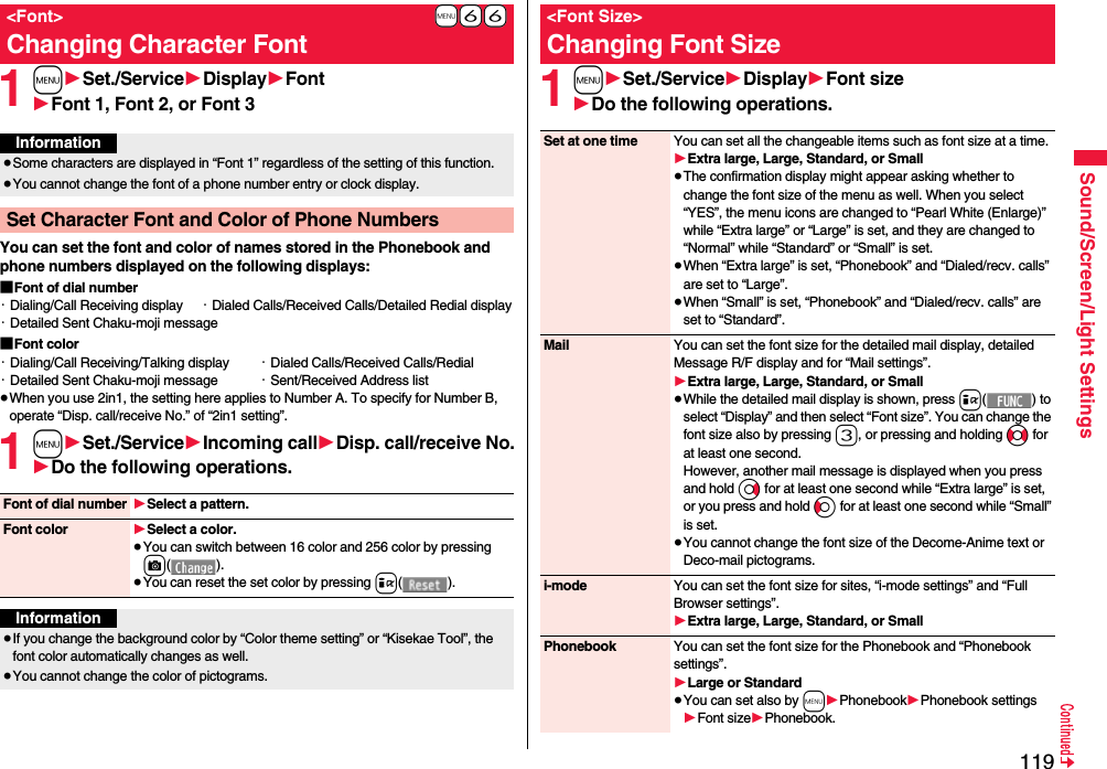 119Sound/Screen/Light Settings1m1Set./Service1Display1Font1Font 1, Font 2, or Font 3You can set the font and color of names stored in the Phonebook and phone numbers displayed on the following displays:■Font of dial number・Dialing/Call Receiving display ・Dialed Calls/Received Calls/Detailed Redial display・Detailed Sent Chaku-moji message■Font color・Dialing/Call Receiving/Talking display ・Dialed Calls/Received Calls/Redial・Detailed Sent Chaku-moji message ・Sent/Received Address list≥When you use 2in1, the setting here applies to Number A. To specify for Number B, operate “Disp. call/receive No.” of “2in1 setting”.1m1Set./Service1Incoming call1Disp. call/receive No.1Do the following operations.+m-6-6&lt;Font&gt;Changing Character FontInformation≥Some characters are displayed in “Font 1” regardless of the setting of this function.≥You cannot change the font of a phone number entry or clock display.Set Character Font and Color of Phone NumbersFont of dial number 1Select a pattern.Font color 1Select a color.≥You can switch between 16 color and 256 color by pressing c().≥You can reset the set color by pressing i().Information≥If you change the background color by “Color theme setting” or “Kisekae Tool”, the font color automatically changes as well.≥You cannot change the color of pictograms.1m1Set./Service1Display1Font size1Do the following operations.&lt;Font Size&gt;Changing Font SizeSet at one time You can set all the changeable items such as font size at a time.1Extra large, Large, Standard, or Small≥The confirmation display might appear asking whether to change the font size of the menu as well. When you select “YES”, the menu icons are changed to “Pearl White (Enlarge)” while “Extra large” or “Large” is set, and they are changed to “Normal” while “Standard” or “Small” is set.≥When “Extra large” is set, “Phonebook” and “Dialed/recv. calls” are set to “Large”.≥When “Small” is set, “Phonebook” and “Dialed/recv. calls” are set to “Standard”.Mail You can set the font size for the detailed mail display, detailed Message R/F display and for “Mail settings”.1Extra large, Large, Standard, or Small≥While the detailed mail display is shown, press i() to select “Display” and then select “Font size”. You can change the font size also by pressing 3, or pressing and holding No for at least one second.However, another mail message is displayed when you press and hold Vo for at least one second while “Extra large” is set, or you press and hold Co for at least one second while “Small” is set.≥You cannot change the font size of the Decome-Anime text or Deco-mail pictograms.i-mode You can set the font size for sites, “i-mode settings” and “Full Browser settings”.1Extra large, Large, Standard, or SmallPhonebook You can set the font size for the Phonebook and “Phonebook settings”.1Large or Standard≥You can set also by m1Phonebook1Phonebook settings1Font size1Phonebook.