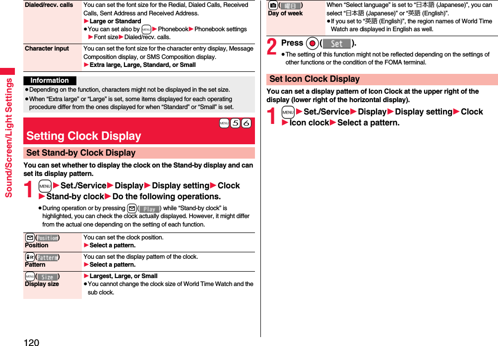 120Sound/Screen/Light SettingsYou can set whether to display the clock on the Stand-by display and can set its display pattern.1m1Set./Service1Display1Display setting1Clock1Stand-by clock1Do the following operations.≥During operation or by pressing l( ) while “Stand-by clock” is highlighted, you can check the clock actually displayed. However, it might differ from the actual one depending on the setting of each function.Dialed/recv. calls You can set the font size for the Redial, Dialed Calls, Received Calls, Sent Address and Received Address.1Large or Standard≥You can set also by m1Phonebook1Phonebook settings1Font size1Dialed/recv. calls.Character input You can set the font size for the character entry display, Message Composition display, or SMS Composition display. 1Extra large, Large, Standard, or SmallInformation≥Depending on the function, characters might not be displayed in the set size.≥When “Extra large” or “Large” is set, some items displayed for each operating procedure differ from the ones displayed for when “Standard” or “Small” is set.+m-5-6Setting Clock DisplaySet Stand-by Clock Display+l()PositionYou can set the clock position.1Select a pattern.+i()PatternYou can set the display pattern of the clock.1Select a pattern.+m()Display size1Largest, Large, or Small≥You cannot change the clock size of World Time Watch and the sub clock.2Press Oo().≥The setting of this function might not be reflected depending on the settings of other functions or the condition of the FOMA terminal.You can set a display pattern of Icon Clock at the upper right of the display (lower right of the horizontal display).1m1Set./Service1Display1Display setting1Clock1Icon clock1Select a pattern.+c()Day of weekWhen “Select language” is set to “日本語 (Japanese)”, you can select “日本語 (Japanese)” or “英語 (English)”.≥If you set to “英語 (English)”, the region names of World Time Watch are displayed in English as well.Set Icon Clock Display